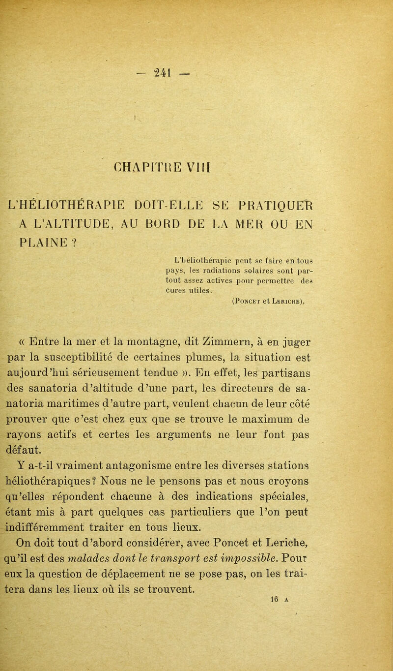 - “241 1 CHAPITHE VIII L’HÉLIOTHÉRAPIE DOIT-ELLE SE PRATIQUER A L’ALTITUDE, AU BORD DE LA MER OU EN PLAINE ? L’iiéliolliérapie peut se faire en tous pays, les radiations solaires sont par- tout assez actives pour permettre des cures utiles. (PoNCET et Leriche), (( Entre la mer et la montagne, dit Zimmern, à en juger par la susceptibilité de certaines plumes, la situation est aujourd’hui sérieusement tendue ». En effet, les partisans des sanatoria d’altitude d’une part, les directeurs de sa- natoria maritimes d’autre part, veulent chacun de leur côté prouver que c’est chez eux que se trouve le maximum de rayons actifs et certes les arguments ne leur font pas défaut. Y a-t-il vraiment antagonisme entre les diverses stations héliothérapiques ? Nous ne le pensons pas et nous croyons qu’elles répondent chacune à des indications spéciales, étant mis à part quelques cas particuliers que l’on peut indifféremment traiter en tous lieux. On doit tout d’abord considérer, avec Poncet et Leriche, qu’il est des malades dont le transport est impossible. Pour eux la question de déplacement ne se pose pas, on les trai- tera dans les lieux où ils se trouvent. 16 A