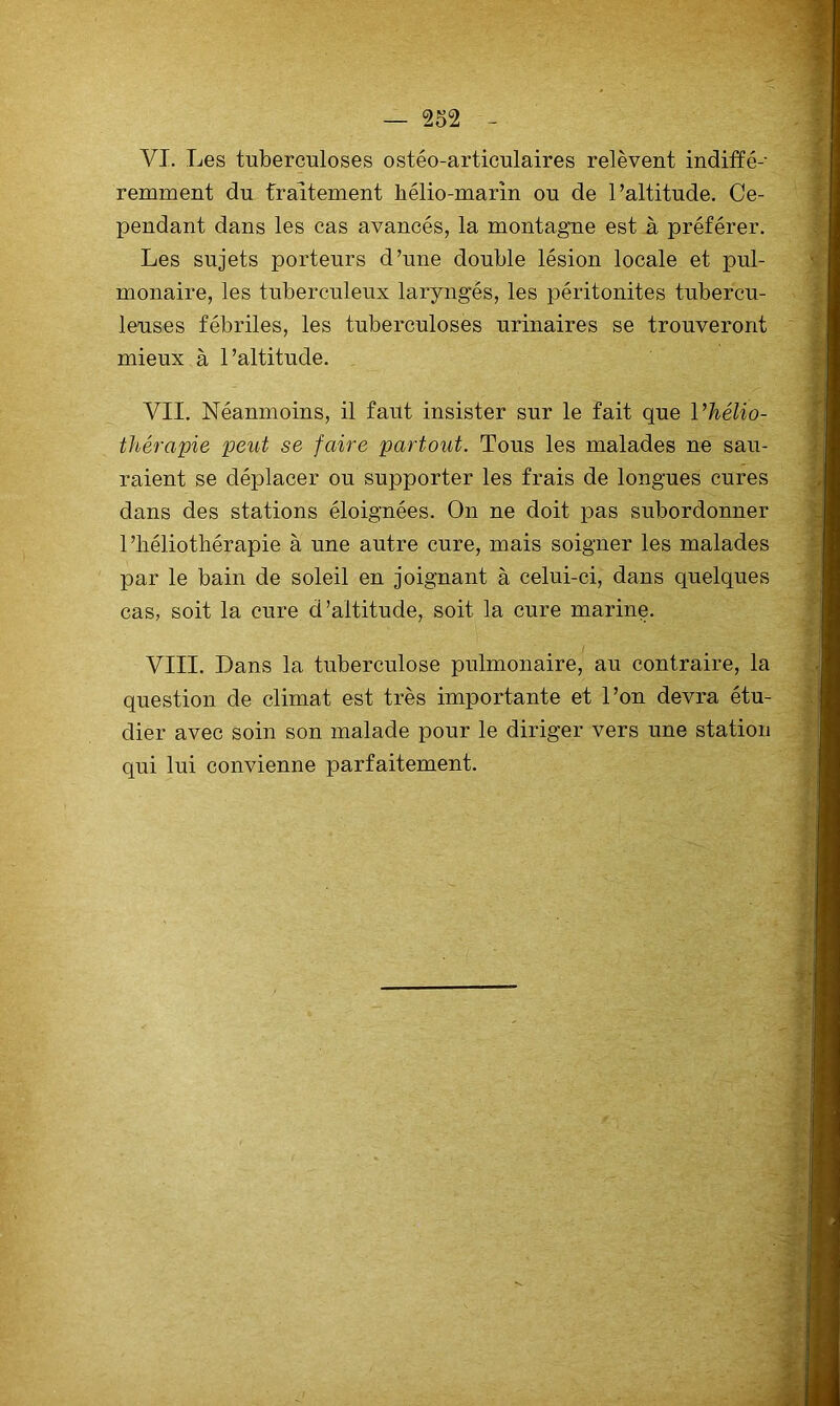 VI. Les tuberculoses ostéo-articulaires relèvent indiffé- remment du fraitement hélio-marin ou de l’altitude. Ce- pendant dans les cas avancés, la montagne est à préférer. Les sujets porteurs d’une double lésion locale et pul- monaire, les tuberculeux laryngés, les péritonites tubercu- leuses fébriles, les tuberculoses urinaires se trouveront mieux à l’altitude. VII. Néanmoins, il faut insister sur le fait que l’hélio- thérapie peut se faire partout. Tous les malades ne sau- raient se déplacer ou supporter les frais de longues cures dans des stations éloignées. On ne doit pas subordonner l’héliothérapie à une autre cure, mais soigner les malades par le bain de soleil en joignant à celui-ci, dans quelques cas, soit la cure d’altitude, soit la cure marine. VIII. Dans la tuberculose pulmonaire, au contraire, la question de climat est très importante et l’on devra étu- dier avec soin son malade pour le diriger vers une station qui lui convienne parfaitement.