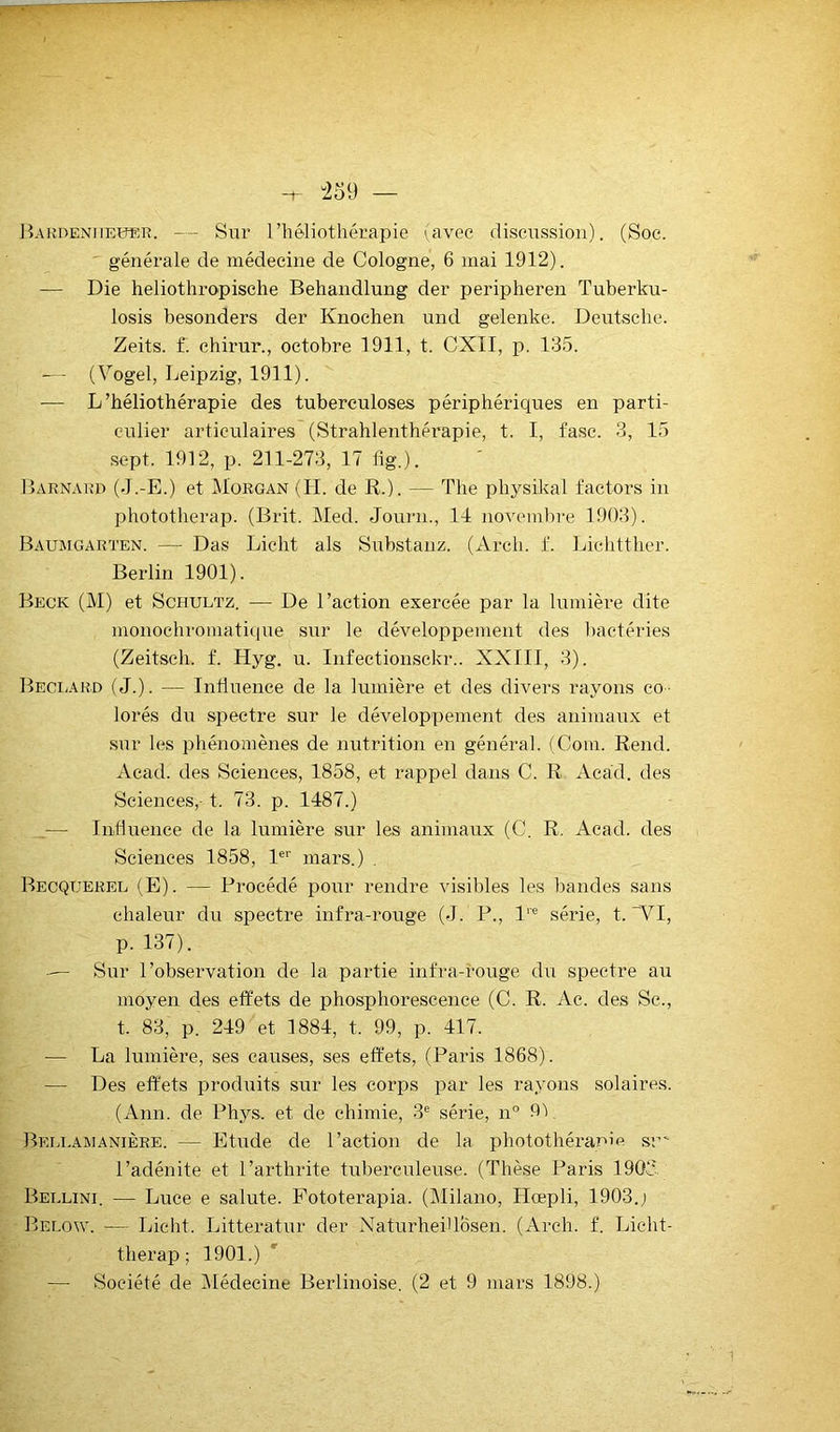 iÎARDENiiEîîEK. — Sur l’héliothérapie lavec discussion). (Soc. ' générale de médecine de Cologne, 6 mai 1912). — Die heliothropisehe Behandlung der peripheren Tuberku- losis besonders der Knochen und gelenke. Deutsche. Zeits. f. ehirur., octobre 1911, t. CXII, p. 135. ■— (Vogel, Leipzig, 1911). — L’héliothérapie des tuberculoses périphériques en parti- culier articulaires (Strahlenthérapie, t. I, fasc. 3, 15 sept. 1912, p. 211-273, 17 lig.). Barnaiîd (J.-E.) et Morgan (H. de R.). — The physikal factors in phototherap. (Brit. Med. Journ., 11 novembre 1903). Baumgarten. — Das Licht als Substanz. (Arch. f. Lichtther. Berlin 1901). Beck (M) et ScHULTz. — De l’action exercée par la lumière dite monochromatique siir le développement des bactéries (Zeitsch. f. Hyg. u. Infectionsekr.. XXIII, 3). BecIjAKd (J.). — Influence de la lumière et des divers rayons co- lorés du spectre sur le développement des animaux et .sur les phénomènes de nutrition en général. (Coin. Rend. Acad, des Sciences, 1858, et rappel dans C. R Acad, des Sciences,-1. 73. p. 1487.) — Influence de la lumière sur les animaux (C. R. Acad, des Sciences 1858, B'' mars.) . Becquerel (E). — Procédé pour rendre visibles les bandes sans chaleur du spectre infra-rouge (J. P., 1'® série, t. ~VI, p. 137). — Sur l’observation de la partie infra-rouge du spectre au moyen des effets de phosphorescence (C. R. Ae. des Se., t. 83, p. 249 et 1884, t. 99, p. 417. — La lumière, ses causes, ses effets, (Paris 1868). — Des effets produits sur les corps par les rayons solaires. (Ann. de Phys, et de chimie, 3® série, n° 9V Bellawanière. — Etude de l’action de la photothérapie su' l’adénite et l’arthrite tuberculeuse. (Thèse Paris 1901' Bellini. — Luce e salute. Pototerapia. (Milano, Hœpli, 1903.; Below. — Licht. Litteratur der NaturheiUbsen. (Arch. f. Licht- therap ; 1901.) —- Société de (Médecine Berlinoise. (2 et 9 mars 1898.)