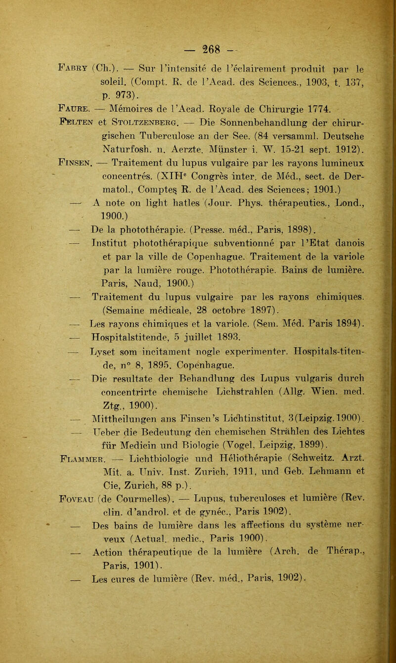 Fabry (Ch.). — Sur l’intensité de réclairement produit par le soleil. (Compt. R. de l’Acad. des Scienees., 1903, t. 137, p. 973). Faure. — Mémoires de l’Acad. Royale de Chirurgie 1774. - Felten et Stoltzenberg. — Die Sonnenbehandlung der chirur- gischen Tuberculose an der See. (84 versamml. Deutsche Naturfosh. n. Aerzte. Munster i. W. 15-21 sept. 1912). Finsen, — Traitement du lupus vulgaire par les rayons lumineux concentrés. (XIH® Congrès inter, de Méd., sect. de Der- matol.. Compte^ R. de l’Acad. des Sciences; 1901.) — A note on light hatles (Jour. Phys, thérapeutics., Lond., 1900.) -—■ De la photothérapie. (Presse, méd., Paris, 1898). — Institut photothérapique subventionné par l’Etat danois et par la ville de Copenhague. Traitement de la variole par la lumière rouge. Photothérapie. Bains de lumière. Paris, Naud, 1900.) — Traitement du lupus vulgaire par les rayons chimiques. (Semaine médicale, 28 octobre 1897). —• Les rayons chimiques et la variole. (Sem. Méd. Paris 1894). — Hospitalstitende, 5 juillet 1893. — Lyset som incitament nogle expérimenter. Hospitals-titen- de, n° 8, 1895. Copenhague. — Die resultate der Behandlung des Lupus vulgaris diirch concentrirte chemische Lichstrahlen (Allg. Wien. med. Ztg., 1900). — Mittheilungen ans Finsen’s Licbtinstitut, 3 (Leipzig. 1900). — üeber die Bedeutung den chemisehen Strahlen des Liehtes für Medicin und Biologie (Vogel, Leipzig, 1899). Flammer. — Lichtbiologie und Héliothérapie (Sehweitz. Arzt. Mit. a. Univ. Inst. Zurich, 1911, und Geb. Lehmann et Cie, Zurich, 88 p.). Foveau (de Courmelles). — Lupus, tuberculoses et lumière (Rev. clin, d’androl. et de gynéc., Paris 1902). — Des bains de lumière dans les affections du système ner- veux (Actual. medic., Paris 1900). — Action thérapeutiqiie de la lumière (Arch. de Thérap., Paris, 1901). — Les e\ires de lumière (Rev. méd., Paris, 1902).