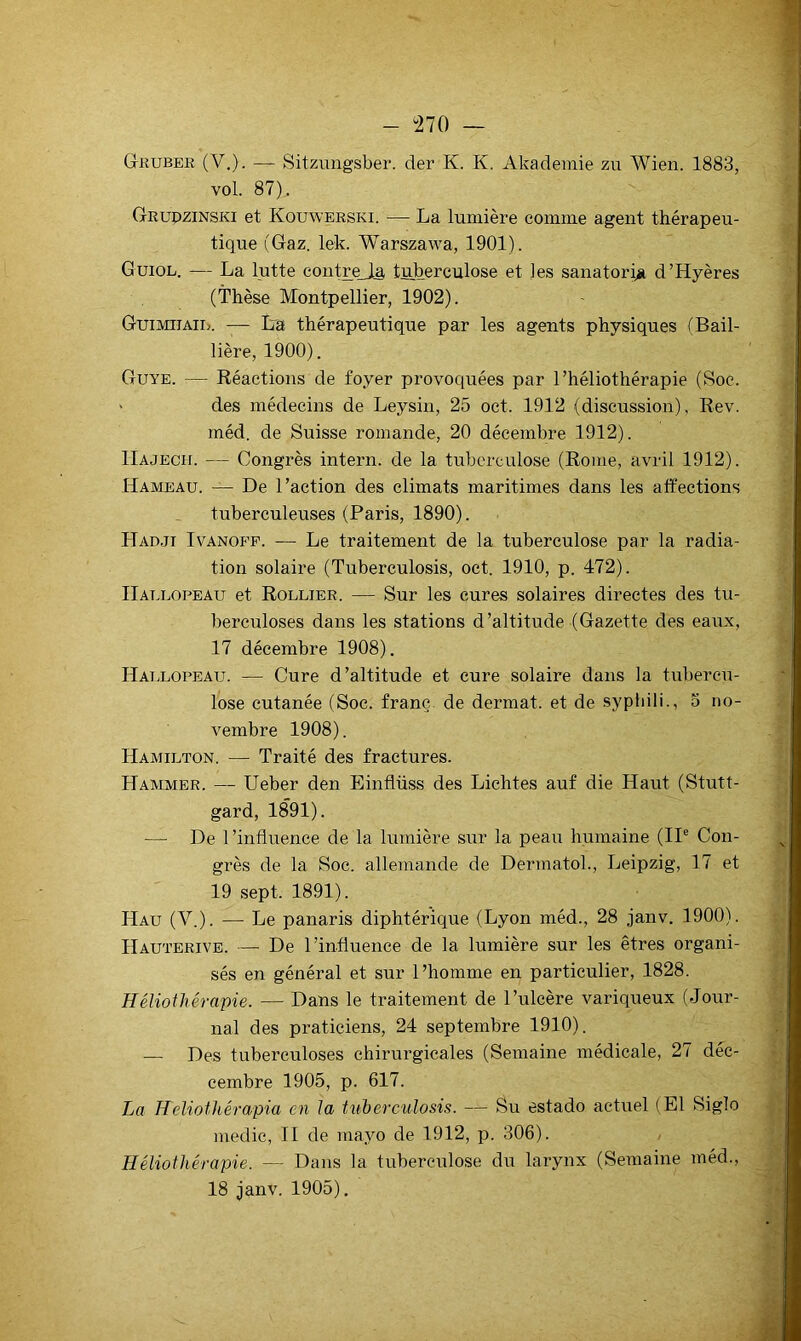 - “270 — Gruber (V.). — Sitzungsber. der K. K. Akademie zii Wien. 1883, vol. 87). Grupzinski et Kouwerski. — La lumière comme agent thérapeu- tique (Gaz. lek. Warszawa, 1901). Guiol. — La lutte contre_I§ tuberculose et les sanatoriii d’Hyères (Thèse Montpellier, 1902). Guimiiaie. -— L'a thérapeutique par les agents physiques (Bail- lière, 1900). Guye. — Réactions de foyer provoquées par l’héliothérapie (Soc. ' des médecins de Leysin, 25 oct. 1912 (discussion), Rev. méd. de Suisse romande, 20 décembre 1912). IIajech. — Congrès intern. de la tuberculose (Rome, avril 1912). Hameau. — De l’action des climats maritimes dans les affections tuberculeuses (Paris, 1890). Hadji Ivanop’p. — Le traitement de la tuberculose par la radia- tion solaire (Tuberculosis, oct. 1910, p. 472). Hallopeau et Rollier. — Sur les cures solaires directes des tu- berculoses dans les stations d’altitude (Gazette des eaux, 17 décembre 1908). Haixopeau. — Cure d’altitude et cure solaire dans la tubercu- lose cutanée (Soc. franc de dermat. et de sypiiili., 3 no- vembre 1908). Hamilton. — Traité des fractures. Hammer. — Ueber den Einflüss des Lichtes auf die Haut (Stutt- gard, 1891). — De l’influence de la lumière sur la peau humaine (II® Con- grès de la Soc. allemande de DermatoL, Leipzig, 17 et 19 sept. 1891). Hau (V.). — Le panaris diphtérique (Lyon méd., 28 janv. 1900). Hauterive. — De l’influence de la lumière sur les êtres organi- sés en général et sur l’homme en particulier, 1828. Héliothérapie. — Dans le traitement de l’ulcère variqpieux (Jour- nal des praticiens, 24 septembre 1910). — Des tuberculoses chirurgicales (Semaine médicale, 27 déc- cembre 1905, p. 617. La Heliothérapia en la tuberculosis. — Su estado actuel (El Siglo medic, II de mayo de 1912, p. 306). Héliothérapie. — Dans la tuberculose du larynx (Semaine méd., 18 janv. 1905).