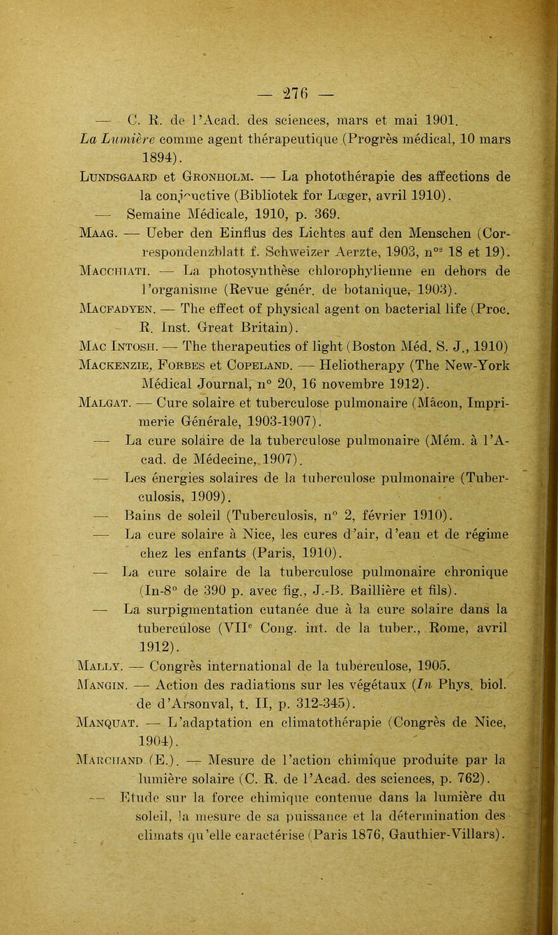 “276 — — C. R. de l’Aead. des sciences, mars et mai 1901. La Lumière comme agent thérapeutique (Progrès médical, 10 mars 1894). Lundsgaard et Gronholm, — La photothérapie des affections de la con,i''uctive (Bibliotek for Lœger, avril 1910). — Semaine Médicale, 1910, p. 369. Maag. — Ueber den Einflus des Lichtes auf den Menschen (Cor- respondenzblatt f. Schweizer Aerzte, 1903, n°^ 18 et 19) . Macchtati. — La photos.ynthèse chlorophylienne en dehors de 1 ’organisme (Revue génér. de botanique, 1903). Macpadyen. — The eff'ect of physieal agent on bacterial life (Proc. R. Inst. Great Britain). Mac Intosh. — The therapeuties of light (Boston Méd, S. J., 1910) Mackenzie, Forbes et Copeland. — Heliotherapy (The New-York klédical Journal, n° 20, 16 novembre 1912). Malgat. — Cure solaire et tuberculose pulmonaire (Mâcon, Impri- merie Générale, 1903-1907). — La cure solaire de la tuberculose pulmonaire (Mém. à l’A- cad. de Médecine, 1907). — Les énergies solaires de la tuberculose pulmonaire (Tuber- culosis, 1909). —• Bains de soleil (Tuberculosis, n” 2, février 1910). — La cure solaire à Nice, les cures d’air, d’eau et de régime chez les enfants (Paris, 1910). — La cure solaire de la tuberculose pulmonaire chronique (In-8° de 390 p. avec fig., J.-B. Baillière et fils). — La surpigmentation cutanée due à la cure solaire dans la tuberculose (VU*' Cong. int. de la tuber., Rome, avril 1912). Mally. — Congrès international de la tuberculose, 1905. JMangin. — Action des radiations sur les végétaux {In Phys. biol. de d’Arsonval, t. II, p. 312-345). MANQUAT. — L’adaptation en climatothérapie (Congrès de Nice, 1904). IMarchand fE,). — Mesure de l’action chimique produite par la lumière solaire (C. R. de l’Aead. des sciences, p. 762). — Etude sur la force chimique contenue dans la Inrnière du soleil, !a mesure de sa puissance et la détermination des climats qu’elle caractérise (Paris 1876, Gauthier-Villars).