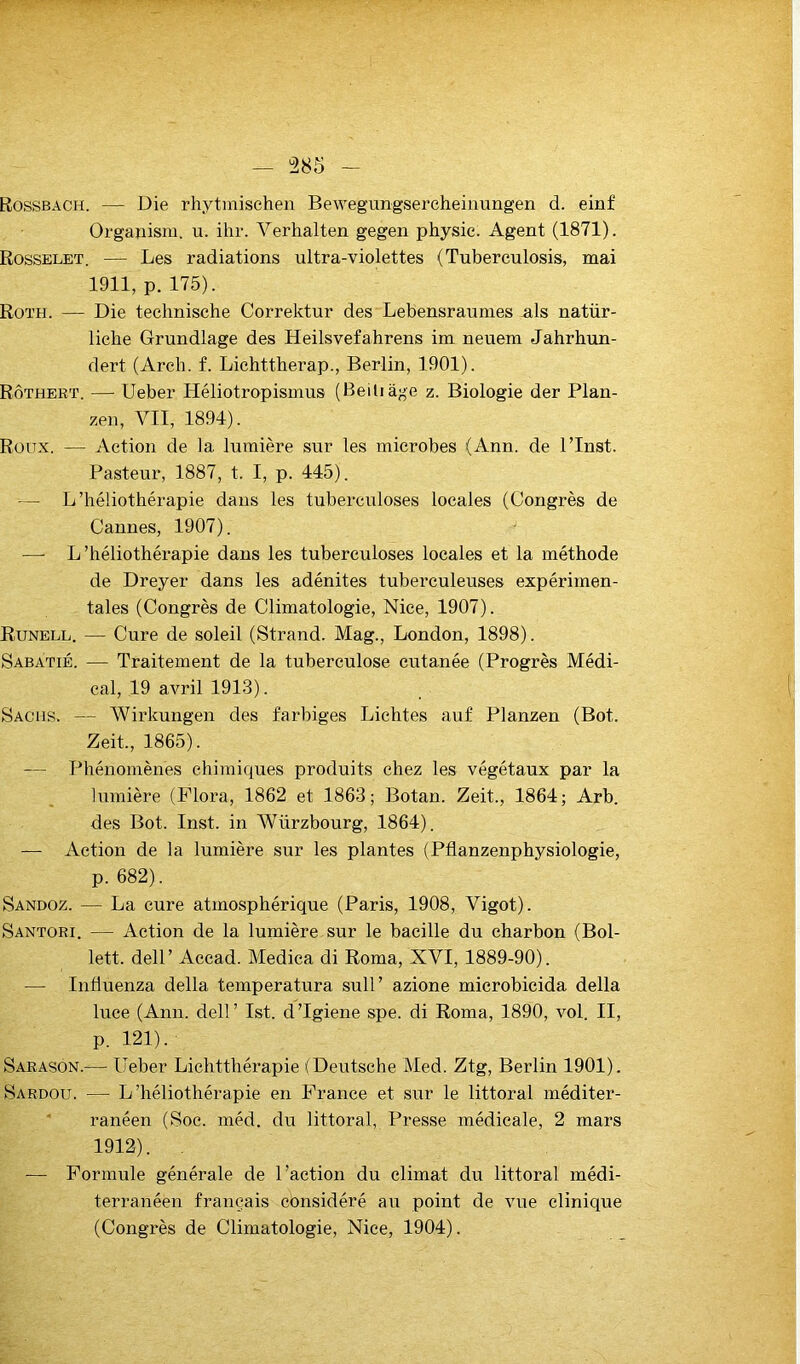 385 Rossbach. — Die rhytinischen Bewegungsercheinungen d. einf Organism. u. ihr. Verhalten gegen physic. Agent (1871). Rosselet. — Les radiations ultra-violettes (Tuberculosis, mai 1911, p. 175). Roth. — Die teclinische Correktur des Lebensraumes als natür- liehe Grundlage des Heilsvefahrens im neuem Jahrhun- dert (Arch. f. Liehttherap., Berlin, 1901). Rôthert. — Ueber Héliotropismus (Beiliàge z. Biologie der Plan- zen, VIT, 1894). Rüü.x. — Action de la lumière sur les microbes (Ann. de PInst. Pasteur, 1887, t. I, p. 445). — L’héliothérapie dans les tuberculoses locales (Congrès de Cannes, 1907). — L’héliothérapie dans les tuberculoses locales et la méthode de Dreyer dans les adénites tuberculeuses expérimen- tales (Congrès de Climatologie, Nice, 1907). Eunell. — Cure de soleil (Strand. Mag., London, 1898). Sabatié. — Traitement de la tuberculose cutanée (Progrès Médi- cal, 19 avril 1913). Sachs. — Wirkungen des farbiges Lichtes auf Planzen (Bot. Zeit., 1865). — Phénomènes chimiques produits chez les végétaux par la lumière (Flora, 1862 et 1863; Botan. Zeit., 1864; Arb. des Bot. Inst, in Würzbourg, 1864). — Action de la lumière sur les plantes (Pfianzenphysiologie, p. 682). Sandoz. — La cure atmosphérique (Paris, 1908, Vigot). Santori. — Action de la lumière sur le bacille du charbon (Bol- lett. deir Accad. Medica di Roma, XVI, 1889-90). — Intluenza délia temperatura sull’ azione microbicida délia luce (Ann. dell’ Ist. d’Igiene spe. di Roma, 1890, vol. II, p. 121). Sarason.— Ueber Lichtthérapie (Deutsche Med. Ztg, Berlin 1901). Sardou. — L’héliothérapie en France et sur le littoral méditer- ' ranéen (Soc. méd. du littoral, Presse médicale, 2 mars 1912). — Formule générale de l’action du climat du littoral médi- terranéen français considéré au point de vue clinique (Congrès de Climatologie, Nice, 1904).