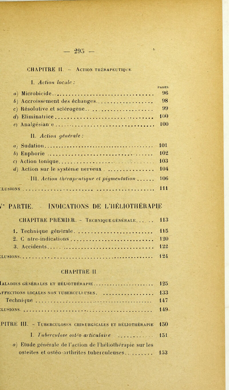 CHAPITRE 11 - Action tuéhapkutiouk I. Action locale : PAGES a) Microbicide 96 b) Accroissement des échanges. 98 c) Résolutive et sclérogène 99 d) Eliniinalrice 100 e) Analgésian e tOü II. Action générale: a) Sudation 101 b) Enphorie 102 c) Action tonique 103 d) Action sur le système nerveux 104 III. Action thérapenligup et pigmentation 106 'LUSIONS 111 PARTIE. INOIG.VnONS DE L’HÉLIOTHÉRAPIE CHAPITRE PREMIER. - Tfxuniquecénékale 113 1. Technique générale 115 2. C nlre-indicalions 120 3. Accidents 122 xusiONS 124 CHAPITRE 11 Ialadies générales et uéliotbéhai'ie 123 iFFECnONS LOCALES NON TUBERCULr USES. 133 Technique 147 xusiONS 149 PITRI'] III. - Tuberculoses chihurgicales et héliothérapie loO I. 7'ubercnlose ostéo articulaire loi a) Etude générale de l’aclion de l’héliothérapie sur les osleites et osléo-nrthrites tuberculeuses... 133