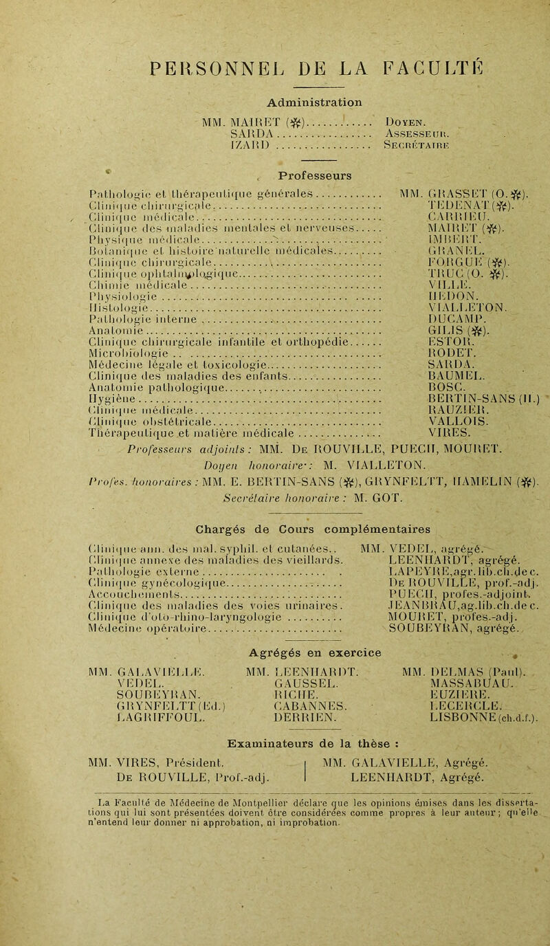 PERSONNE). DE LA FACUI.TE Administration MM. MAI H ET {^) Doyen. SAHDA Assesseur. IZAIil) Seorétaire * < Professeurs Pnt.liolof>i(; et. Uiérnpenti(iiie générales MM. GliASBE'l' CliiiMiiio cliiriirgici'ile TI'jÜl'INAT (;iini(ine médicale CAlIlilliTI. (Ainiiiiie (les maladies mentales et nei'veuses MAIIIET Pliy.siqne médicale IMIiElIT. l3olaidi[ne et histoire natnrelle médicales Gl’ANEl,. Glini(ine clnnirgicide ; EOlîGUI'i {‘^). Clinique ophtalm*)Uigi([ne TIUJC(0. ijV)- Chimie médicale VILLE. IMiysiologic IIEDON. Histologie N'IAI-LETON. Pathologie interne DUCAMP. Anatonue GHAS (î^^). Cliidfjuo chirurgicale infantile et orthopédie ESTOlt. Microl)iologie ItODET. Médecine légale et to-Yicologie SAUDA. Clini(pie des maladies des enfants BAUMEL. Anatomie pathologique BOSC. Hygiène .' BEBTIN-SANS (II.) Ciini<pie médicale RAUZIEIL Clini<pie obstétricale VALLOIS. Thérapeutique et matière médicale VIRES. Professeurs adjoints: MM. De ROUVILLE, PUECH, MOURET. Doyen honoraire': M. VIALLETON. Profes. honoraires: mi. E. BERTIN-SANS GRYNFELTT, IIAMELIN (1^). Secrétaire honoraire : M. GOT. Chargés de Cours complémentaires Clinicpie ann. des mai.syphil. et cutanées.. MM. Clini(|iie annexe des maladies des vieillards. Pathologie externe Clini(pie gynécologique Acc(juchements Clinique des maladies des voies urinaires. Clini(iue d'utO-rhino-laryngologie Médecine opéi’atuire MM. GALAVIELLE. VE DEL. SOUBEYRAN. GRYNFELTT(Ed.) LAGRIFFOUL. Agrégés en exercice MM. LEENHARDT. GAUSSEE. RICHE. CABANNES. DERRIEN. VEDEL, agrégé. LEENIIARDT, agrégé. 1 .APlîYRE,agr. lih.ch.de c, De ROUVILLE, prof.-ad.i, PUECH, profes.-adjoint. .1EAN BR A U,ag.lih.ch.de c MOURET, profes.-adj. SOUBEYRAN, agrégé. MM. DELMAS (Paid). MASSABUAU. EUZIERE. LECERCLE. LISBONNE (ch.d.f.). Examinateurs de la thèse : MM. VIRES, Président. i MM. GALAVIELLE, Agrégé. De ROUVILLE, Prof.-adj. I LEENHARDT, Agrégé. La Facullé de Médecine de Montpellier déclare tpie le.s opinioirs éini.se.s dan-s les di.sserta- lions qui lui sont présentée.s doivent être considérées comme pi-opres à leur auteur; qu’elle n’entend leur donner ni approbation, ni improbation.