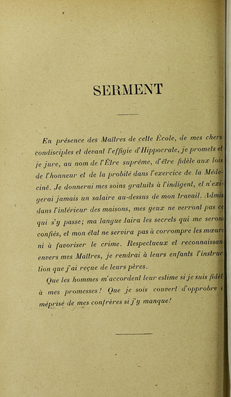 SERMENT En présence des Maîtres de cette Ecole, de mes chers condisciples et devant Veffigie d’Hippocrate, je promets et je jure, au nom de l’Être suprême, d’être fidèle aux lois de l’honneur et de la probité dans l’exercice de la Méde- ciné. Je donnerai mes soins gratuits a l’indigent, et n’exi- gerai jamais un salaire au-dessus de mon travail. Admis dans l’intérieur des maisons, mes yeux ne verront pas ce qui s’y passe; ma langue daira les secrets qui me serom confiés, et mon état ne servira pas à corrompre les mœun ni à favoriser le crime. Respectueux et reconnaissan envers mes Maîtres, je rendrai à leurs enfants l’instruc tion que j’ai reçue de leurs peres. One les hommes m’accordent leur estime si je suis fidèl à mes promesses! Que je sois couvert d’opprobre t\ méprisé de mes confrères si fy manque!