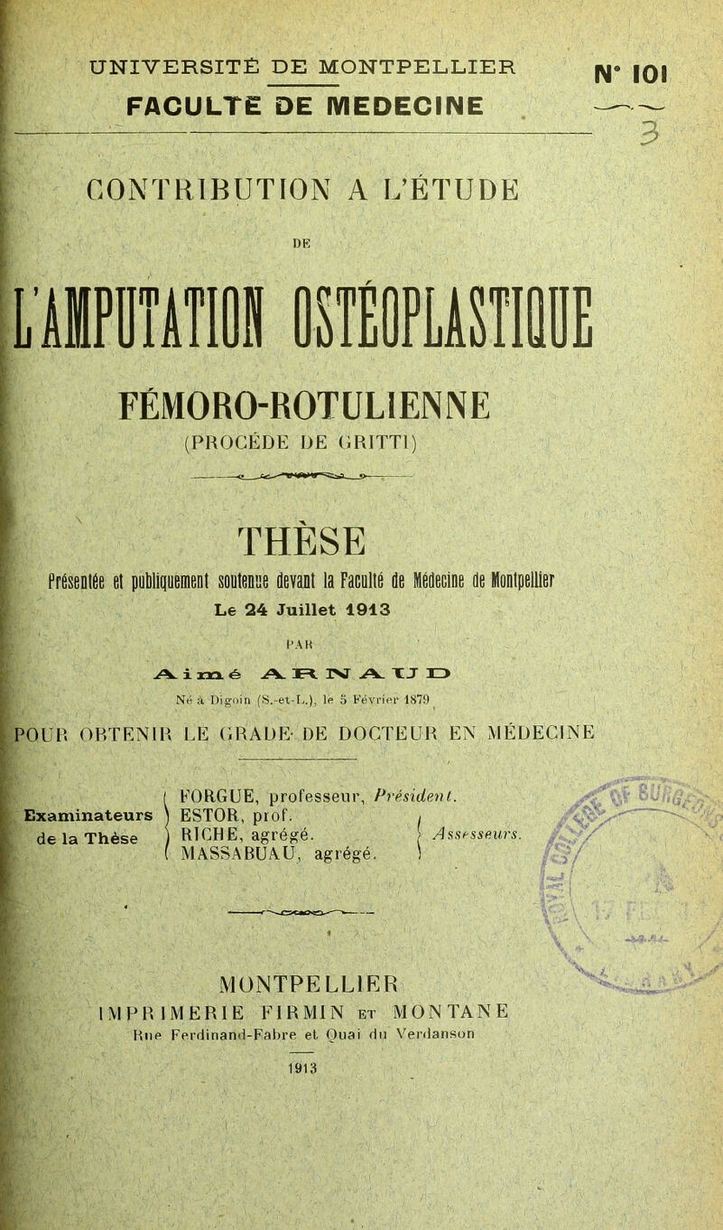 FACULTE DE MEDECINE N 101 3 CONTRIBUTION A L’ÉTUDE DE UBPDTiTlOll OnEOPLASTIÛIIE FÉMORO-ROTÜLIENNE (PROCÈDE DE (JRITTI) THESE PréseDtÉe et publiquemeiit soutenue devant la Faculté de Médecine de Montpellier Le 24 Juillet 1913 l’AH i xrx é -fc-V IM .A. XJ H> Ne) à Digoin (S.-et-L.). ip S Févi'iin’ 1879 POUR ORTENIR UE CRADE- DE DOCTEUR EN MÉDECINE EORGÜE, professeur, Président. Examinateurs ) ESTOR, prof. i de la Thèse ) RICHE, agrégé. Assesseurs. MASSABUAU, agrégé. ) P^- MONTPELLIER MPRIMERIE FI R MI N et MONTANE Hue Ferdinand-Fabre et Onai du Verdanson 1913