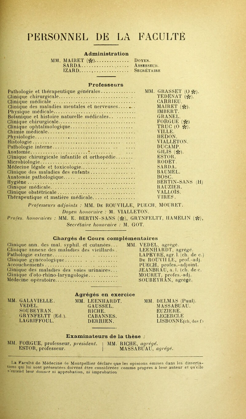 PERSONNEL DE LA FACULTE Administration MM. MAIRET {^) SARDA IZARD Doyen. AsSESSEUli. Secrétaire Professeurs Pathologie et thérapeutique générales MM. GRASSET [ü^]. Clinique chirurgicale TEDENAT {^). Clinique médicale CARRIEU. Clinique des maladies mentales et nerveuses....... MAIRET Physique médicale IMBERT. Botanique et histoire naturelle médicales GRANEL. Clinique chirurgicale FORGUE {^) Clinique ophtalmologique .’ TRUC (O Chimie médicale VILLE. .Physiologie HEDON. Histologie VIALLETÜN. Pathologie interne DUCAMP. Anatomie r ... GILIS (ifi;). Clinique chirurgicale infantile et orthopédie ESTOR. Microbiologie RODET. Médecine légale et toxicologie.. SARDA. Clinique des maladies des enfants BAÜMEL. .\uatomie pathologique BOSC. Hygiène BERTIN-SANS (H) Clinique médicale RAUZIER. Clinique obstétricale VALLOIS. Thérapeutique et matière médicale VIRES. Professeurs adjoints : MM. De ROUVILLE, PUECH, MOURET. Doyen honoraire : M. VIALLETON. Profes. honoraires : MM. E. BERTIN-SANS (ÿjf), GRYNFELTT, HAMELIN Secrétaire honoraire : M. GOT. Chargés de Cours complémentaires Clinique ann. des mal. syphil. et cutanées. Clinique annexe des maladies des vieillards Pathologie externe Clinique gynécologique Accouchements Clinique des maladies des voies urinaires. Clinique d’oto-rhino-laryngologie... Médecine opératoire.... MM. VEDEL, agrégé. LEENHARDT, agrégé. LAPEYRE.agr. l.(ch. de c. De ROUVII le, prof.-adj. PUECH, profes.-adjoint. JEANBRAU, a. I. (ch. dec. MOURET, profes.-adj. SOUBEYRAN, agrégé. MM. GALAVIELLE. VEDEL. SOUBEYRAN. GRYNFELTT (Ed.). LAGRIFFOUL. Agrégés en exercice MM. LEENHARDT. GAUSSEE. RICHE. CABANNES. DERRIEN. MM. DELMAS (Paul). MASSABUAU. EUZIERE. LECERCLE LISBONNE(ch. des f ) Examinateurs de la thèse , MM. FORGUE, professeur, président. \ MM. RICHE, agrégé. ESTOR, professeur. | MASSABUAU, agrégé. La Faculté de Médecine de Montpellier déclare que les opinions émises dans les disserta- tions qui lui sont présentées doivent être considérées comme propres à leur auteur et qu’elle n'ontond leur ilonner ni approbation, ni improbation