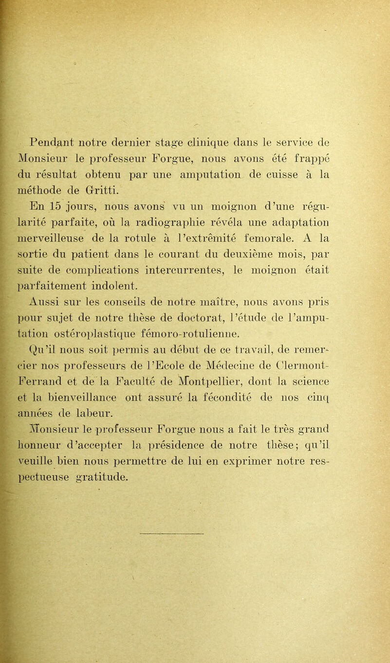 Pendant notre dernier stage clinique dans le service de Monsieur le professeur Porgue, nous avons été frappé du résultat obtenu par une amputation de cuisse à la méthode de Glritti. En 15 jours, nous avons vu un moignon d’une régu- larité parfaite, où la radiographie révéla une adaptation merveilleuse de la rotule à l’extrémité fémorale. A la sortie du patient dans le courant du deuxième mois, par suite de complications intercurrentes, le moignon était parfaitement indolent. Aussi sur les conseils de notre maître, nous avons pris pour sujet de notre thèse de doctorat, l’étude de l’ampu- tation ostéroplasti(]ue fémoro-rotulienne. (Ai’il nous soit permis au début de ce travail, de remer- cier nos professeurs de l’Ecole de Médecine de Olermont- Ferrand et de la Faculté de Montpellier, dont la science et la bienveillance ont assuré la fécondité de nos cin([ années de labeur. Monsieur le professeur Forgue nous a fait le très grand honneur d’accepter la ])résidence de notre thèse; qu’il veuille bien nous permettre de lui en exprimer notre res- pectueuse gratitude.