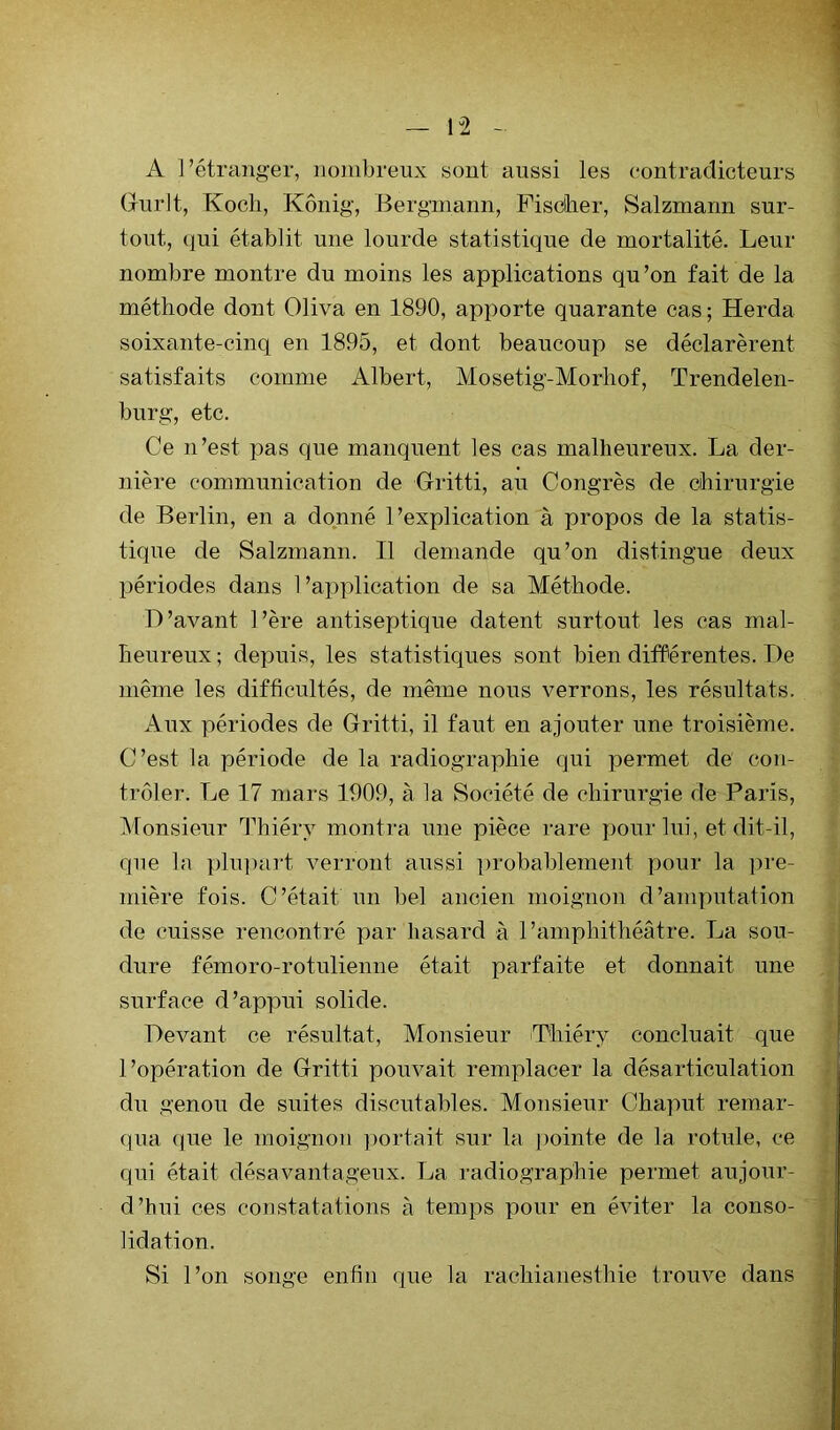 A l’étranger, nombreux sont aussi les contradicteurs Gurlt, Koch, Kônig, J3ergniann, Fischer, Salzmann sur- tout, qui établit une lourde statistique de mortalité. Leur nombre montre du moins les applications qu’on fait de la méthode dont Oliva en 1890, apporte quarante cas ; Herda soixante-cinq en 1895, et dont beaucoup se déclarèrent satisfaits comme Albert, Mosetig-Morliof, Trendelen- burg, etc. Ce n’est pas que manquent les cas malheureux. La der- nière communication de Gritti, au Congrès de chirurgie de Berlin, en a donné l’explication à propos de la statis- tique de Salzmann. Il demande qu’on distingue deux périodes dans 1’ax^plication de sa Méthode. D’avant l’ère antiseptique datent surtout les cas mal- heureux ; depuis, les statistiques sont bien différentes. De même les difficultés, de même nous verrons, les résultats. Aux périodes de Gritti, il faut en ajouter une troisième. C’est la période de la radiographie qui permet de con- trôler. Le 17 mars 1909, à la Société de chirurgie de Paris, Monsieur Thiéry montra une pièce rare ijour lui, et dit-il, que la i)lupart verront aussi probablement jjour la ])re- niière fois. C’était un bel ancien moignon d’amputation de cuisse rencontré par hasard à l’amphithéâtre. La sou- dure fémoro-rotulienne était parfaite et donnait une surface d’appui solide. Devant ce résultat. Monsieur Thiéry concluait que l’opération de Gritti pouvait remplacer la désarticulation du genou de suites discutables. Monsieur Chaput remar- qua ({ue le moignon ])ortait sur la pointe de la rotule, ce qui était désavantageux. La radiographie permet aujour- d’hui ces constatations à temps pour en éviter la conso- lidation. Si l’on songe enfin que la rachianesthie trouve dans