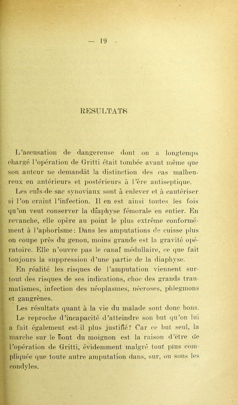 RESUT.T'ATR L’accusation de dan£>'erense dont on a longtemps chargé l’opération de Gritti était tombée avant même qne so?i antenr ne demandât la distinction des cas malhen- renx en antérieurs et postérieurs à l’ère antiseptiqne. Les cnls-de sac synoviaux sont à enlever et à cautériser si l’on craint l’infection. Il en est ainsi tontes les fois qn’on vent conserver la dîaphyse fémorale en entier. En revanche, elle opère an point le pins extrême conformé- ment à l’aphorisme: Dans les amputations de cnisse pins on coupe près dn genon, moins grande est la gravité opé- ratoire. Elle n’onvre pas le canal médullaire, ce qne fait tonjonrs la sni)])ression d’nne partie de la diaphyse. En réalité les risques de 1 ’ampntation viennent snr- tont des risques de ses indications, choc des grands trau- matismes, infection des néoplasmes, nécroses, phlegmons et gangrènes. Les résultats quant à la vie dn malade sont donc bons. Le reproche d’incapacité d’atteindre son but qn’on lui a fait également est-il pins justifié! Car ce but seul, la marche snr le Bout dn moignon est la raison d’être ùe l’opération de Gritti, évidemment malgré tout pins com- pliquée qne tonte antre amputation dans, snr, on sons les condyles.