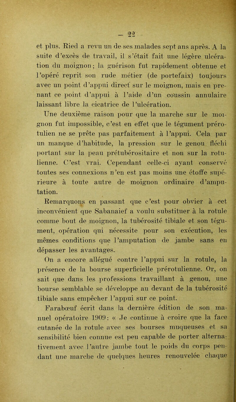 et plus, Eied a revu un de ses malades sept ans après. A la suite d’excès de travail, il s’était fait une légère ulcéra- tion du moignon ; la guérison fut rapidemeiit obtenue et l’opéré reprit son rude métier (de portefaix) toujours avec un point d’appui direct sur le moigTioii, mais en pre- nant ce point d’appui à l’aide d’un coaissin annulaire laissant libre la cicatrice de l’ulcération. Une deuxième raison pour que la marche sur le moi- gnon fut impossible, c’est en effet que le tégument préro- tulien ne se prête pas parfaitement à l’appui. Cela par un manque d’habitude, la pression sur le genou fléchi portant sur la peau prétubérositaire et non sur la rotu- lienne. C’est vrai. Cependant celle-ci ayant conservé toutes ses connexions n’en est pas moins une étoffe supé- rieure à toute autre de moignon ordinaire d’ampu- tation. Remarquons en passant que c’est pour obvier à cet inconvénient que Sabanaief a Amulu substituer à la rotule comme bout de moignon, la tubérosité tibiale et son tégu- ment, opération qui nécessite pour son exécution, les mêmes conditions que l’amputation de jambe sans en dépasser les avantages. On a encore allégué contre l’appui sur la rotule, la présence de la bourse superficielle jArérotulienne. Or, on sait que dans les professions travaillant à genou, une bourse semblable se développe au devant de la tubérosité tibiale sans empêcher l’appui sur ce point. Farabœuf écrit dans la dernière édition de son ma- nuel opératoire 1909: « Je continue à croire que la face cutanée de la rotule avec ses bourses muqueuses et sa sensibilité bien connue est peu capable de porter alterna- tivement avec l’autre jambe tout le poids du corps pen- dant une marche de quelques heures renouvelée chaque