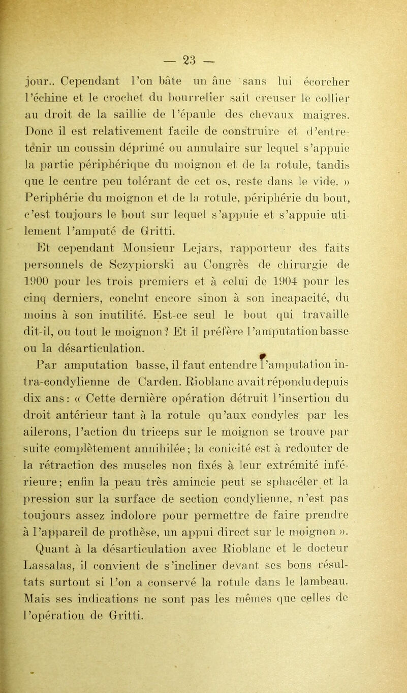 jour.. Cepeuclaut l’on hâte nii âne sans lui écorcher l’échine et le crochet du l)onrrelier sait crenser le collier au droit de la saillie de l’é])au!e des chevaux maigres. Donc il est relativement facile de construire et d’entre- tenir nn coussin déprimé ou annulaire sur lequel s’appuie la partie périphérique du moignon et de la rotule, tandis que le centre pen tolérant de cet os, reste dans le vide. » Périphérie dn moignon et de la rotule, périphérie du bout, c’est toujours le bout sur lequel s’appuie et s’appuie uti- lement l’am])uté de Gritti. Et ce])endant Monsieur l^ejars, rapjjorteur des faits ])ersonnels de Sczypiorski au Congrès de cliirurgie de 1!)ÜÜ pour les trois premiers et à celui de 1904 pour les cinq derniers, conclut encore sinon à son incapacité, du moins à son inutilité. Est-ce seul le bout qui travaille dit-il, ou tout le moignon f Et il préfère l’amputation basse ou la désarticulation. Par amputation basse, il faut entendre l’amputation in- t ra-condylienne de Carden. Rioblaiic avait répondu depuis dix ans: « Cette dernière opération détruit l’insertion du droit antérieur tant à la rotule qu’aux coiidyles par les ailerons, l’action du triceps sur le moignon se trouve par suite complètement annihilée ; la coiiicité est à redouter de la rétraction des muscles non fixés à leur extrémité infé- rieure; enfin la peau très amincie peut se sphacéler et la pression sur la surface de section condylienne, n’est pas toujours assez indolore pour permettre de faire prendre à l’apiiareil de prothèse, nn appui direct sur le moignon ». Quant à la désarticulation avec JRioblanc et le docteur Lassalas, il convient de s’incliner devant ses bons résul- tats surtout si l’on a conservé la rotule dans le lambeau. Mais ses indications ue sont pas les mêmes que celles de l’opération de Gritti.