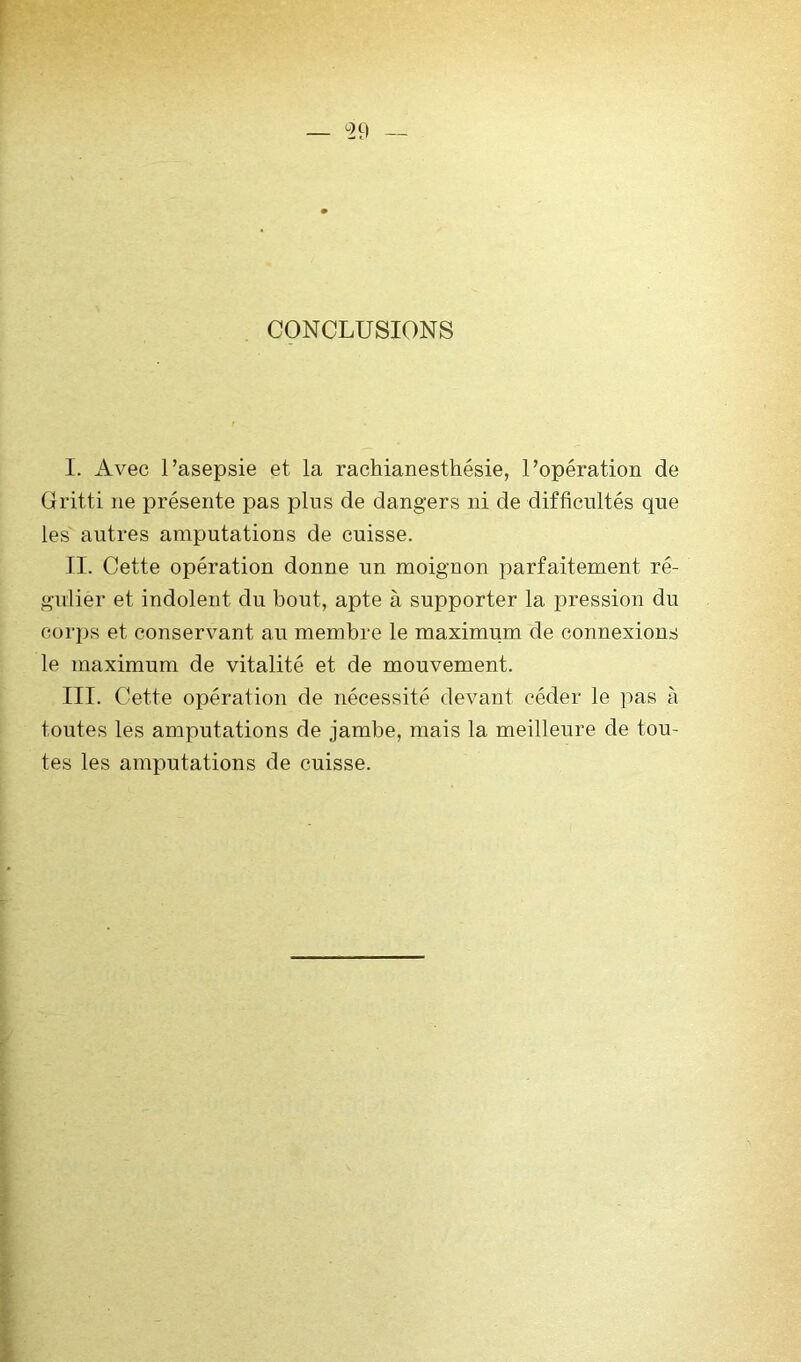 129 CONCLUSIONS I. Avec l’asepsie et la rachianesthésie, l’opération de üritti ne présente pas pins de dangers ni de difficultés que les autres amputations de cuisse. II. Cette opération donne un moignon parfaitement ré- gulier et indolent du bout, apte à supporter la pression du corps et conservant au membre le maximum de connexions le maximum de vitalité et de mouvement. III. Cette opération de nécessité devant céder le pas à toutes les amputations de jambe, mais la meilleure de tou- tes les amputations de cuisse.