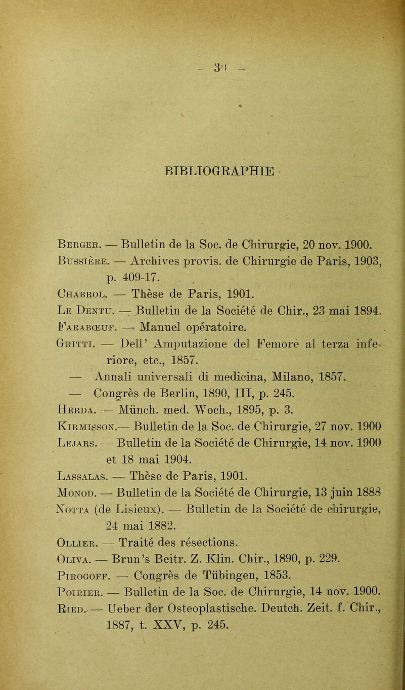 BIBLIOGRAPHIE Bergek. — Bulletin de la Soc. de Chirurgie, 20 nov. 1900. Bussière. — Archives provis. de Chirurgie de Paris, 1903, p. 409-17. Chabrol. — Thèse de Paris, 1901. Le Dentu. — Bulletin de la Société de Chir., 23 mai 1894. Parabœuf. —^ Manuel opératoire. Gritti. — Dell’ Ainputazione del Femore al terza infe- riore, etc., 1857. — Annali universali di medicina, Milano, 1857. — Congrès de Berlin, 1890, III, p. 245. Herda. — Münch. med. Woch., 1895, p. 3. Kirmisson.— Bulletin de la Soc. de Chirurgie, 27 nov. 1900 Lejars. — Bulletin de la Société de Chirurgie, 14 nov. 1900 et 18 mai 1904. Lassalas. — Thèse de Paris, 1901. Monod. — Bulletin de la Société de Chirurgie, 13 juin 1888 Notta (de Lisieux). — Bulletin de la Société de chirurgie, 24 mai 1882. Ollier. — Traité des résections. Oliva. — Brun’s Beitr. Z. Klin. Chir., 1890, p. 229. PiROGOEF. — Congrès de Tübingen, 1853. Poirier. — Bulletin de la Soc. de Chirurgie, 14 nov. 1900. Ried.— Ueber der Osteoplastische. Deutch. Zeit. f. Chir., 1887, t. XXV, p. 245.