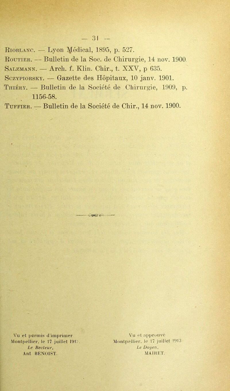 Riorlanc. — Lyon l^édical, 1895, p. 527. Routier. — Bulletin de la Soc. de Chirurgie, 14 nov. 1900. Salzmann. — Arch. f. Klin. Chir., t. XXV, p 635. SczYPioRSKY. — Gazette des Hôpitaux, 10 janv. 1901. Thiéry. — Bulletin de la Société de Chirurgie, 1909, p. 1156-58. Tuffier. — Bulletin de la Société de Chir., 14 nov. 1900. Vu et permis d’imprimer Montpellier, le 17 juillet 19i:-. Le Recteur, Ant BENOIST. Vu et approuvé Montpellier, le 17 juillet 1913 Le Doyen, MAI R ET.