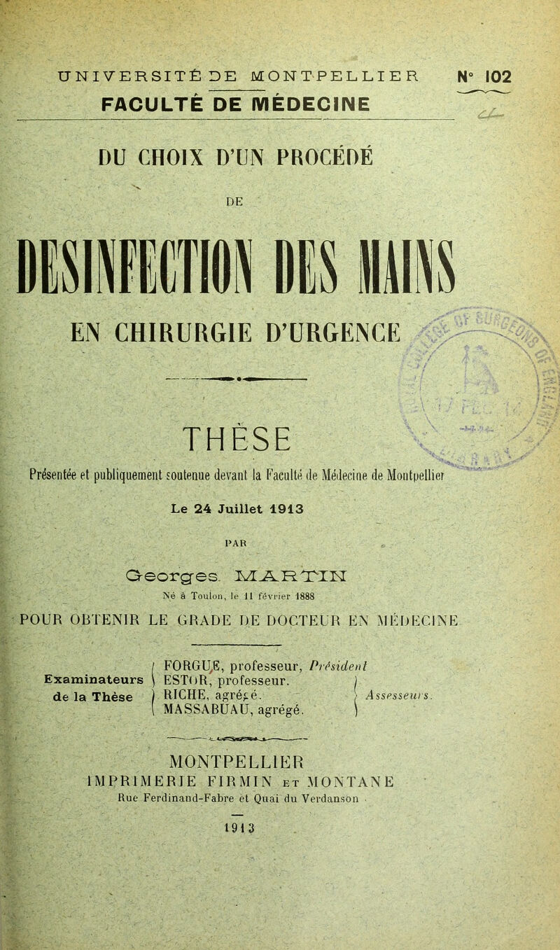 UNIVERSITÉ DE MONTPELLIER FACULTÉ DE MÉDECINE N° 102 DU CHOIX D’UN PROCÉDÉ ■V». DE EN CHIRURGIE D’URGENCE THÈSE Présentée et publiquement soutenue devant la Faculté de Médecine de Montpellier Le 24 Juillet 1913 PAR Qeorg-es- TTJLTLTIIT Né à Toulon, le 11 février 1888 POUR OBTENIR LE GRADE DE DOCTEUR EN MÉDECINE / FORGUE, professeur, Président Examinateurs \ ESTliR, professeur. ) de la Thèse ) RICHE, agrégé. / Assesseurs. \ MASSABUAU, agrégé. ) MONTPELLIER IMPRIMERIE FI R MIN et MONTANE Rue Ferdinand-Fabre et Quai du Verdanson 1913