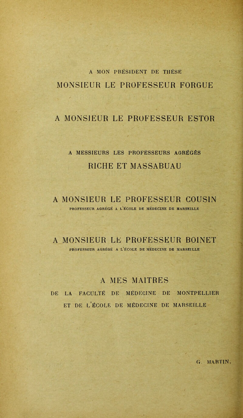 A MON PRÉSIDENT DE THÈSE MONSIEUR LE PROFESSEUR FORGUE A MONSIEUR LE PROFESSEUR ESTOR A MESSIEURS LES PROFESSEURS AGRÉGÉS RICHE ET MASSABUAU A MONSIEUR LE PROFESSEUR COUSIN PROFESSEUR AGRÉGÉ A L’ÉCOLE DE MÉDECINE DE MARSEILLE A MONSIEUR LE PROFESSEUR BOINET PROFESSEUR AGRÉGÉ A L’ÉCOLE DE MÉDECINE DE MARSEILLE A MES MAITRES DE LA FACULTÉ DE MÉDECINE DE MONTPELLIER ET DE L’ÉCOLE DE MÉDECINE DE MARSEILLE