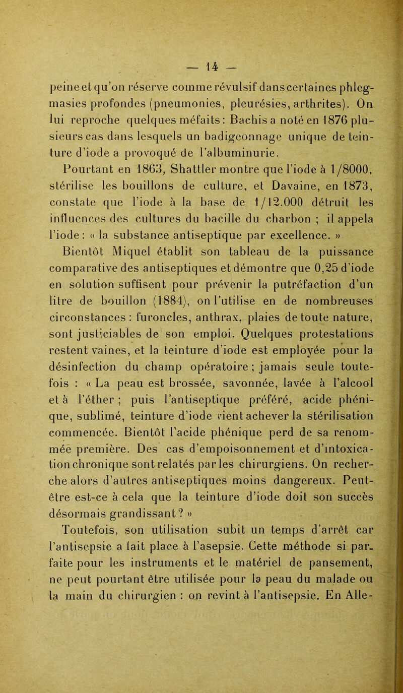 peine et qu’on réserve comme révulsif dans certaines phleg- masies profondes (pneumonies, pleurésies, arthrites). On lui reproche quelques méfaits : Bachisa noté en 1876 plu- sieurs cas dans lesquels un badigeonnage unique de tein- ture d’iode a provoqué de l’albuminurie. Pourtant en 1863, Shattler montre que l’iode à 1 /8000, stérilise les bouillons de culture, et Davaine, en 1873, constate que l’iode à la base de 1/12.000 détruit les influences des cultures du bacille du charbon ; il appela l’iode: « la substance antiseptique par excellence. » Bientôt Miquel établit son tableau de la puissance comparative des antiseptiques et démontre que 0,25 d’iode en solution suffisent pour prévenir la putréfaction d’un litre de bouillon (1884), on l’utilise en de nombreuses circonstances: furoncles, anthrax, plaies de toute nature, sont justiciables de son emploi. Quelques protestations restent vaines, et la teinture d’iode est employée pour la désinfection du champ opératoire ; jamais seule toute- fois : « La peau est brossée, savonnée, lavée à l’alcool et à l’éther ; puis l’antiseptique préféré, acide phéni- que, sublimé, teinture d’iode vient achever la stérilisation commencée. Bientôt l’acide phénique perd de sa renom- mée première. Des cas d’empoisonnement et d’intoxica- tion chronique sont relatés par les chirurgiens. On recher- che alors d’autres antiseptiques moins dangereux. Peut- être est-ce à cela que la teinture d’iode doit son succès désormais grandissant? » Toutefois, son utilisation subit un temps d’arrêt car l’antisepsie a lait place à l’asepsie. Cette méthode si par- faite pour les instruments et le matériel de pansement, ne peut pourtant être utilisée pour la peau du malade ou la main du chirurgien : on revint à l’antisepsie. En Aile-