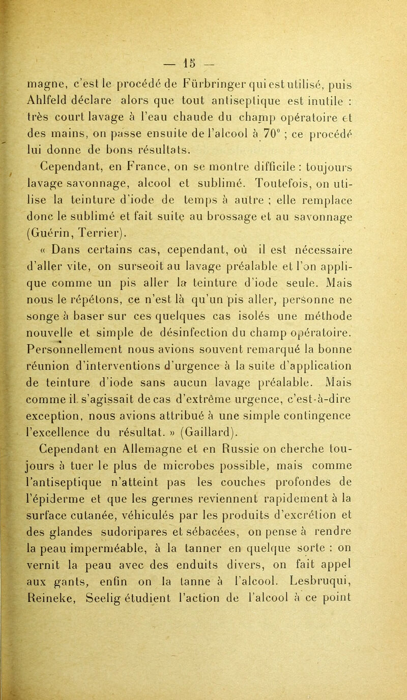 magne, c’est le procédé de Fürbringer qui est utilisé, puis Ahlfeld déclare alors que tout antiseptique est inutile : très court lavage à l’eau chaude du champ opératoire et des mains, on passe ensuite de l’alcool à 70° ; ce procédé lui donne de bons résultats. Cependant, en France, on se montre difficile: toujours lavage savonnage, alcool et sublimé. Toutefois, on uti- lise la teinture d’iode de temps à autre ; elle remplace donc le sublimé et fait suite au brossage et au savonnage (Guérin, Terrier). « Dans certains cas, cependant, où il est nécessaire d’aller vite, on surseoit au lavage préalable et l’on appli- que comme un pis aller la teinture d’iode seule. xMais nous le répétons, ce n’est là qu’un pis aller, personne ne songe à baser sur ces quelques cas isolés une méthode nouvelle et simple de désinfection du champ opératoire. « Personnellement nous avions souvent remarqué la bonne réunion d’interventions d’urgence à la suite d’application de teinture d’iode sans aucun lavage préalable. xMais comme il s’agissait de cas d’extrême urgence, c’est-à-dire exception, nous avions attribué à une simple contingence l’excellence du résultat. » (Gaillard). Cependant en Allemagne et en Russie on cherche tou- jours à tuer le plus de microbes possible, mais comme l’antiseptique n’atteint pas les couches profondes de l’épiderme et que les germes reviennent rapidement à la surface cutanée, véhiculés par les produits d’excrétion et des glandes sudoripares et sébacées, on pense à rendre la peau imperméable, à la tanner en quelque sorte : on vernit la peau avec des enduits divers, on fait appel aux gants, enfin on la tanne à l’alcool. Lesbruqui, Reineke, Seelig étudient l’action de l’alcool à ce point