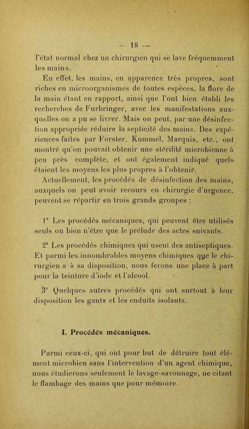 l’état normal chez un chirurgien qui se lave fréquemment les mains. En effet, les mains, en apparence très propres, sont riches en microorganismes de toutes espèces, la flore de la main étant en rapport, ainsi que l’ont bien établi les recherches de Furbringer, avec les manifestations aux- quelles on a pu se livrer. Mais on peut, par une désinfec- tion appropriée réduire la septicité des mains. Des expé- riences faites par Forster, Kummel, Marquis, etc., ont montré qu’on pouvait obtenir une stérilité microbienne à peu près complète, et ont également indiqué quels étaient les moyens les plus propres à l’obtenir. Actuellement, les procédés de désinfection des mains, auxquels on peut avoir recours en chirurgie d’urgence, peuvent se répartir en trois grands groupes : 1° Les procédés mécaniques, qui peuvent être utilisés seuls ou bien n’être que le prélude des actes suivants. 2° Les procédés chimiques qui usent des antiseptiques. Et parmi les innombrables moyens chimiques qye le chi- rurgien a à sa disposition, nous ferons une place à part pour la teinture d’iode et l’alcool. 3° Quelques autres procédés qui ont surtout à leur disposition les gants et les enduits isolants. I. Procédés mécaniques. Parmi ceux-ci, qui ont pour but de détruire tout élé- ment microbien sans l’intervention d’un agent chimique, nous étudierons seulement le lavage-savonnage, ne citant le flambage des mains que pour mémoire.