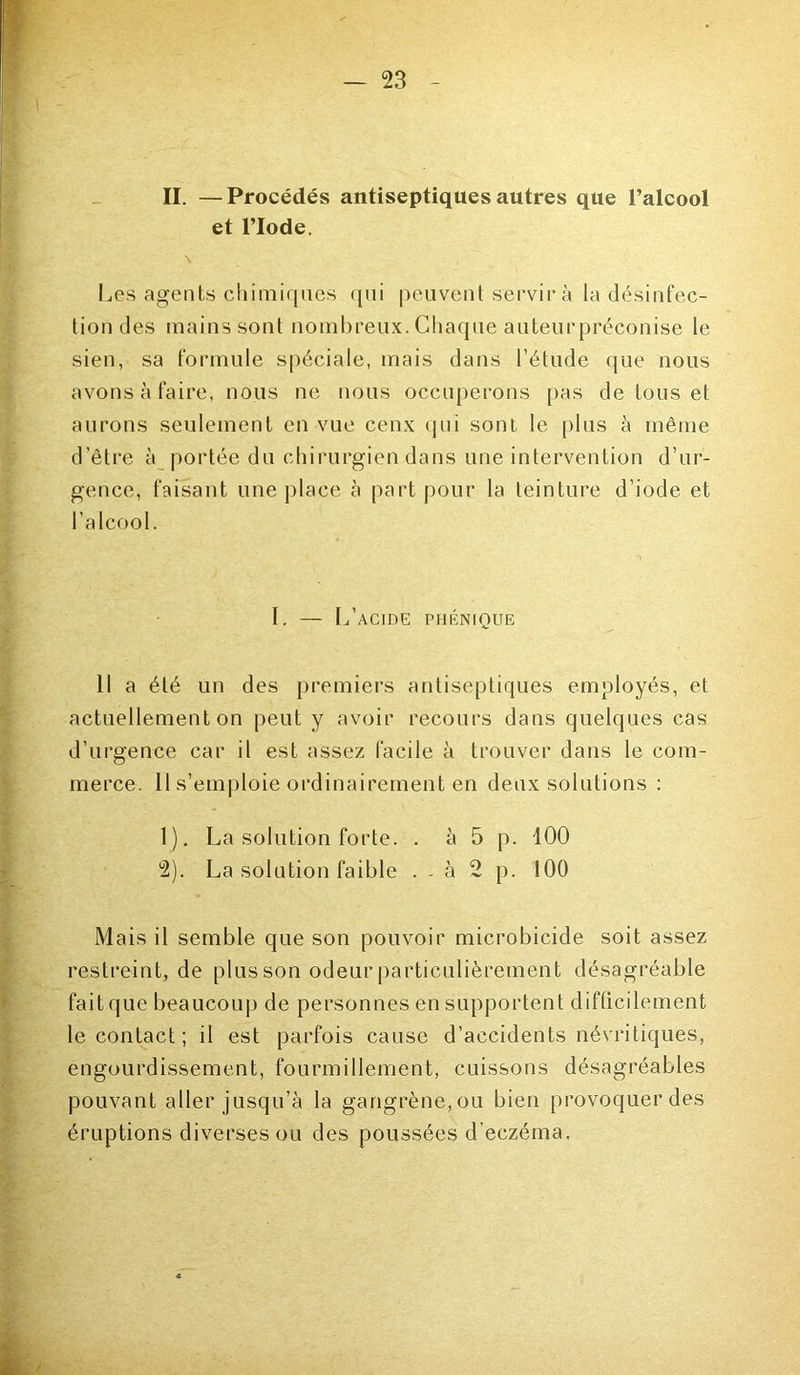 II. —Procédés antiseptiques autres que l’alcool et l’Iode. Les agents chimiques qui peuvent servira la désinfec- tiondes mains sont nombreux. Chaque auteurpréconise le sien, sa formule spéciale, mais dans l’étude que nous avons à faire, nous ne nous occuperons pas de tous et aurons seulement en vue ceux qui sont le plus à même d’être à portée du chirurgien dans une intervention d’ur- gence, faisant une place à part pour la teinture d’iode et l’alcool. I. — L’acide phénique Il a été un des premiers antiseptiques employés, et actuellement on peut y avoir recours dans quelques cas d’urgence car il est assez facile à trouver dans le com- merce. il s’emploie ordinairement en deux solutions : 1) . La solution forte. . à 5 p. 100 2) . La solution faible . . à 2 p. 100 Mais il semble que son pouvoir microbicide soit assez restreint, de plus son odeur particulièrement désagréable fait que beaucoup de personnes en supportent difficilement le contact ; il est parfois cause d’accidents névritiques, engourdissement, fourmillement, cuissons désagréables pouvant aller jusqu’à la gangrène, ou bien provoquer des éruptions diverses ou des poussées d’eczéma.