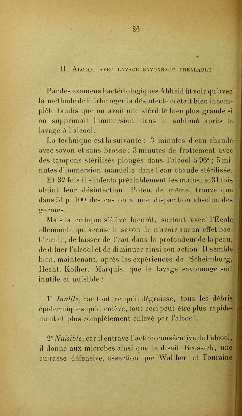 -26 - II. Alcool avec lavage savonnage préalable Parties examens bactériologiques Ahlfeld fit voir qu’avec la méthode de Fürbringer la désinfection était bien incom- plète tandis que on avait une stérilité bien plus grande si on supprimait l’immersion dans le sublimé après le lavage à l’alcool. La technique est la suivante : 3 minutes d’eau chaude avec savon et sans brosse; 3 minutes de frottement avec des tampons stérilisés plongés dans l’alcool à 96° ; 5 mi- nutes d’immersion manuelle dans l’eau chaude stérilisée. Et 32 fois il s’infecta préalablement les mains, et31 fois obtint leur désinfection. Poten, de même, trouve que dans 51 p. 100 des cas on a une disparition absolue des germes. Mais la critique s’élève bientôt, surtout avec l’Ecole allemande qui accuse le savon de n’avoir aucun effet bac- téricide, de laisser de l’eau dans la profondeur de la peau, de diluer l’alcool et de diminuer ainsi son action. Il semble bien, maintenant, après les expériences de Scheimburg, Hecht, Kolher, Marquis, que le lavage savonnage soit inutile et nuisible : ln Inutile, car tout ce qu’il dégraisse, tous les débris épidermiques qu’il enlève, tout ceci peut être plus rapide- ment et plus complètement enlevé par l’alcool. 2° Nuisible, car il entrave l’action consécutive de l’alcool, | il donne aux microbes ainsi que le disait Grossich, une cuirasse défensive, assertion que Walther et Touraine