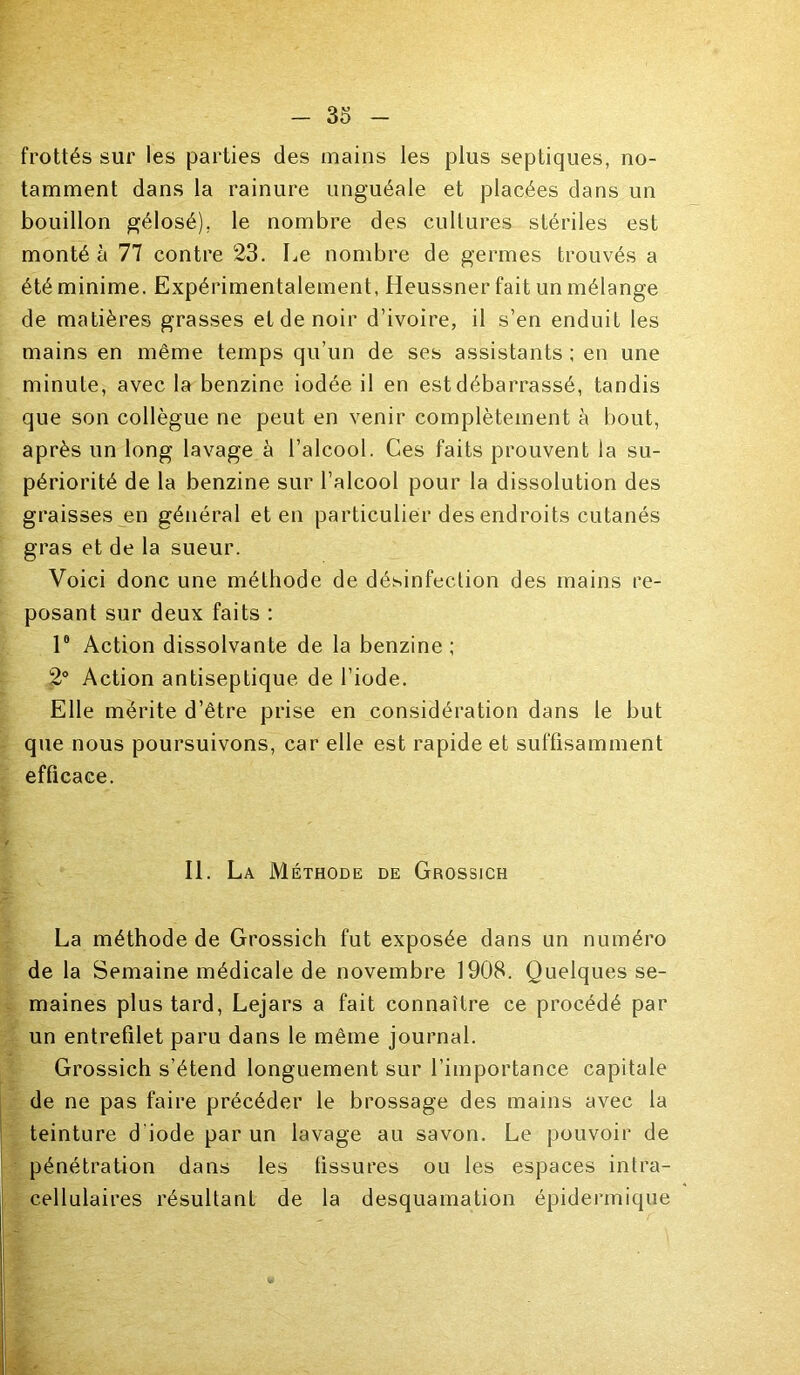 frottés sur les parties des mains les plus septiques, no- tamment dans la rainure unguéale et placées dans un bouillon gélosé), le nombre des cultures stériles est monté à 77 contre 23. Le nombre de germes trouvés a été minime. Expérimentalement, Heussner fait un mélange de matières grasses et de noir d’ivoire, il s’en enduit les mains en même temps qu’un de ses assistants ; en une minute, avec la benzine iodée il en est débarrassé, tandis que son collègue ne peut en venir complètement à bout, après un long lavage à l’alcool. Ces faits prouvent la su- périorité de la benzine sur l’alcool pour la dissolution des graisses en général et en particulier des endroits cutanés gras et de la sueur. Voici donc une méthode de désinfection des mains re- posant sur deux faits : l8 Action dissolvante de la benzine ; 2° Action antiseptique de l’iode. Elle mérite d’être prise en considération dans le but que nous poursuivons, car elle est rapide et suffisamment efficace. II. La Méthode de Grossich La méthode de Grossich fut exposée dans un numéro de la Semaine médicale de novembre 1908. Quelques se- maines plus tard, Lejars a fait connaître ce procédé par un entrefilet paru dans le même journal. Grossich s’étend longuement sur l'importance capitale de ne pas faire précéder le brossage des mains avec la teinture d'iode par un lavage au savon. Le pouvoir de pénétration dans les fissures ou les espaces intra- cellulaires résultant de la desquamation épidermique