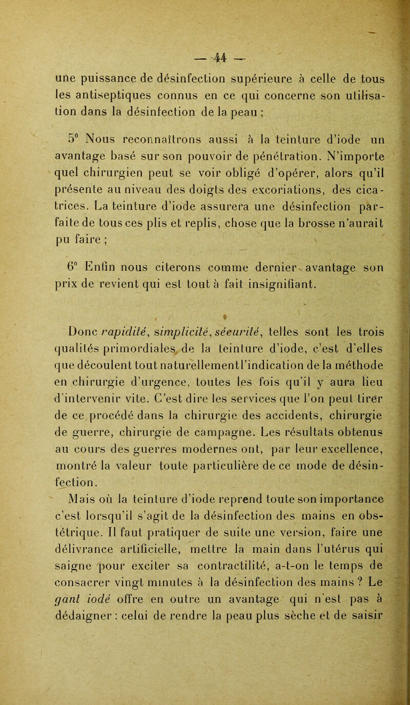 une puissance de désinfection supérieure à celle de tous les antiseptiques connus en ce qui concerne son utilisa- tion dans la désinfection de la peau ; 5° Nous reconnaîtrons aussi à la teinture d’iode un avantage basé sur son pouvoir de pénétration. N’importe quel chirurgien peut se voir obligé d’opérer, alors qu’il présente au niveau des doigts des excoriations, des cica- trices. La teinture d’iode assurera une désinfection par- faite de tous ces plis et replis, chose que la brosse n’aurait pu faire ; \ 6° Enfin nous citerons comme dernier avantage son prix de revient qui est tout à fait insignifiant. » / • Donc rapidité, simplicité, sécurité, telles sont les trois qualités primordiales de la teinture d’iode, c’est d’elles que découlent tout naturellementl’indication de la méthode en chirurgie d’urgence, toutes les fois qu’il y aura lieu d’intervenir vite. C’est dire les services que l’on peut tirer de ce procédé dans la chirurgie des accidents, chirurgie de guerre, chirurgie de campagne. Les résultats obtenus au cours des guerres modernes ont, par leur excellence, montré la valeur toute particulière de ce mode de désin- fection. Mais où la teinture d’iode reprend toute son importance c’est lorsqu’il s’agit de la désinfection des mains en obs- tétrique. Il faut pratiquer de suite une version, faire une délivrance artificielle, mettre la main dans l’utérus qui saigne pour exciter sa contractilité, a-t-on le temps de consacrer vingt minutes à la désinfection des mains ? Le gant iodé offre en outre un avantage qui n'est pas à dédaigner : celui de rendre la peau plus sèche et de saisir