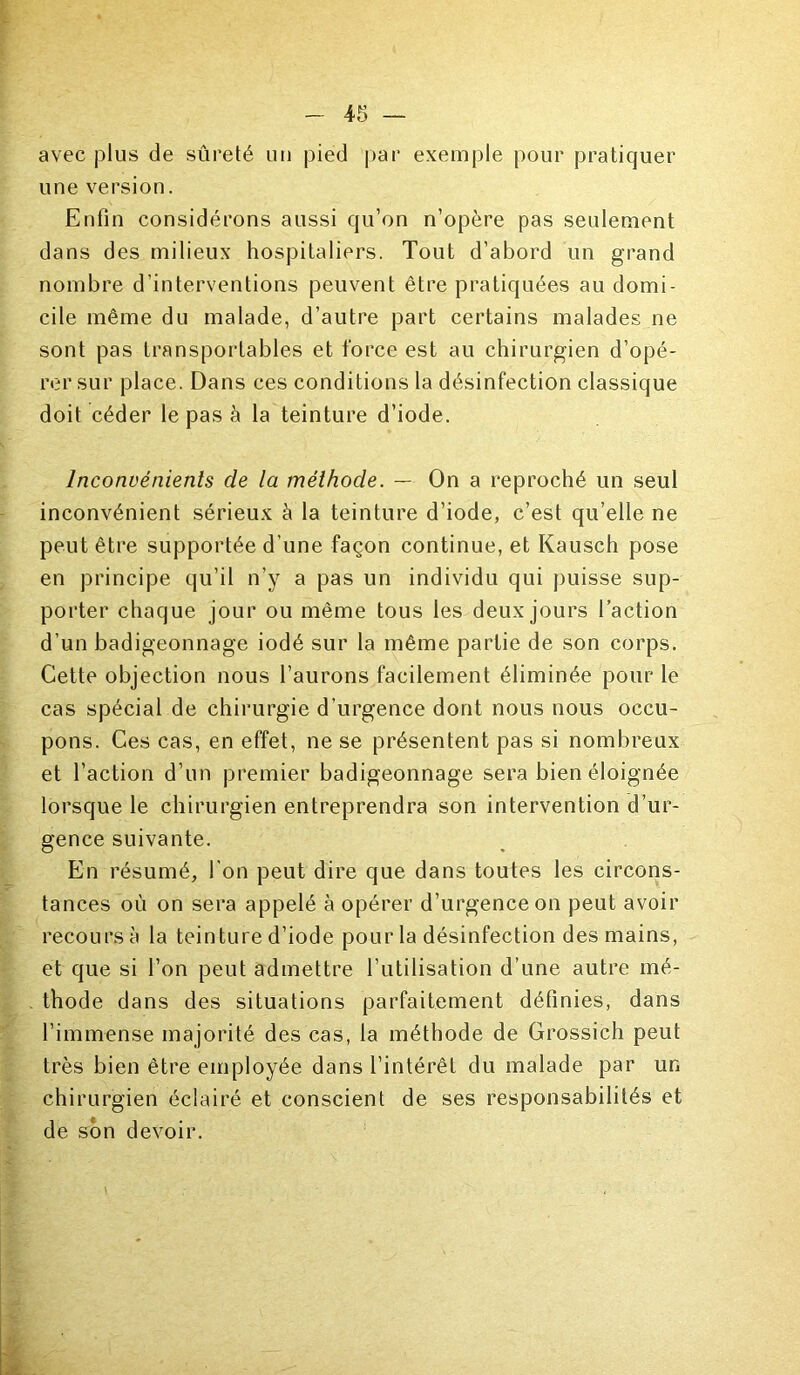 avec j31 us de sûreté un pied par exemple pour pratiquer une version. Enfin considérons aussi qu’on n’opère pas seulement dans des milieux hospitaliers. Tout d’abord un grand nombre d’interventions peuvent être pratiquées au domi- cile même du malade, d’autre part certains malades ne sont pas transportables et force est au chirurgien d’opé- rer sur place. Dans ces conditions la désinfection classique doit céder le pas à la teinture d’iode. Inconvénients de la méthode. — On a reproché un seul inconvénient sérieux à la teinture d’iode, c’est qu’elle ne peut être supportée d’une façon continue, et Kausch pose en principe qu’il n’y a pas un individu qui puisse sup- porter chaque jour ou même tous les deux jours l’action d’un badigeonnage iodé sur la même partie de son corps. Cette objection nous l’aurons facilement éliminée pour le cas spécial de chirurgie d’urgence dont nous nous occu- pons. Ces cas, en effet, ne se présentent pas si nombreux et l’action d’un premier badigeonnage sera bien éloignée lorsque le chirurgien entreprendra son intervention d’ur- gence suivante. En résumé, l'on peut dire que dans toutes les circons- tances où on sera appelé à opérer d’urgence on peut avoir recours à la teinture d’iode pour la désinfection des mains, et que si l’on peut admettre l’utilisation d’une autre mé- thode dans des situations parfaitement définies, dans l’immense majorité des cas, la méthode de Grossich peut très bien être employée dans l’intérêt du malade par un chirurgien éclairé et conscient de ses responsabilités et de son devoir.