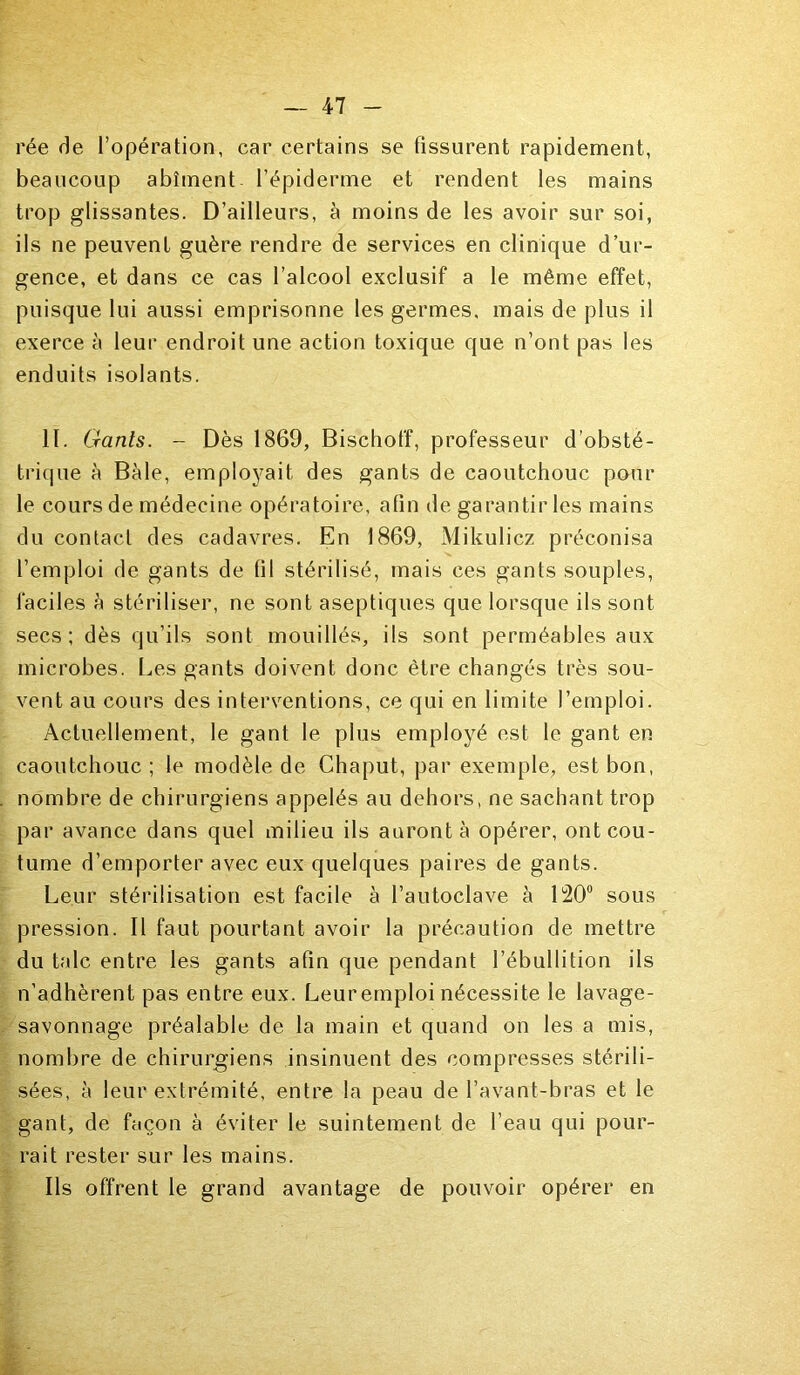 rée fie l’opération, car certains se fissurent rapidement, beaucoup abîment l’épiderme et rendent les mains trop glissantes. D’ailleurs, à moins de les avoir sur soi, ils ne peuvent guère rendre de services en clinique d’ur- gence, et dans ce cas l’alcool exclusif a le même effet, puisque lui aussi emprisonne les germes, mais de plus il exerce à leur endroit une action toxique que n’ont pas les enduits isolants. II. G-anls. - Dès 1869, Bischot'f, professeur d’obsté- trique à Bàle, employait des gants de caoutchouc pour le cours de médecine opératoire, afin de garantir les mains du contact des cadavres. En 1869, Mikulicz préconisa l’emploi de gants de til stérilisé, mais ces gants souples, faciles h stériliser, ne sont aseptiques que lorsque ils sont secs; dès qu’ils sont mouillés, ils sont perméables aux microbes. Les gants doivent donc être changés très sou- vent au cours des interventions, ce qui en limite l’emploi. Actuellement, le gant le plus employé est le gant en caoutchouc; le modèle de Chaput, par exemple, est bon, nombre de chirurgiens appelés au dehors, ne sachant trop par avance dans quel milieu ils auront à opérer, ont cou- tume d’emporter avec eux quelques paires de gants. Leur stérilisation est facile à l’autoclave à 120° sous pression. Il faut pourtant avoir la précaution de mettre du talc entre les gants afin que pendant l’ébullition ils n’adhèrent pas entre eux. Leuremploi nécessite le lavage- savonnage préalable de la main et quand on les a mis, nombre de chirurgiens insinuent des compresses stérili- sées, à leur extrémité, entre la peau de l’avant-bras et le gant, de façon à éviter le suintement de l’eau qui pour- rait rester sur les mains. Ils offrent le grand avantage de pouvoir opérer en