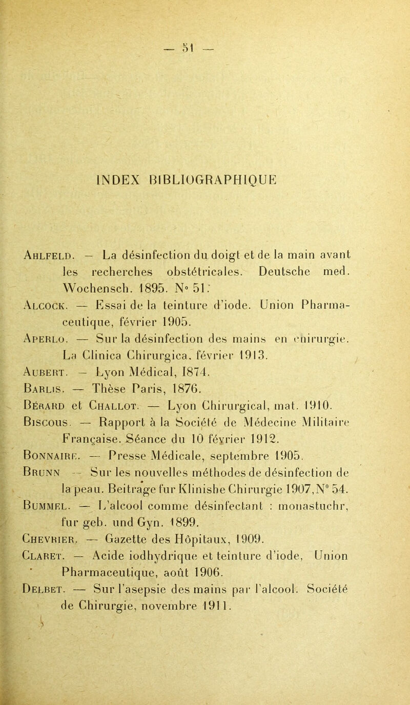 INDEX BIBLIOGRAPHIQUE Ahlfeld. — La désinfection du doigt et de la main avant les recherches obstétricales. Deutsche med. Wochensch. 1895. N°51.' Alcock. — Essai de la teinture d’iode. Union Pharma- ceutique, février 1905. Aperlo. — Sur la désinfection des mains en cnirurgie. La Clinica Chirurgica. février 1913. Aubert. — Lyon Médical, 1874. Barlis. — Thèse Paris, 1876. Bérahd et Challot. — Lyon Chirurgical, mat. 1910. Biscous. — Rapport à la Société de Médecine Militaire Française. Séance du 10 février 1912. Bonnaire. — Presse Médicale, septembre 1905. Br unn -- Sur les nouvelles méthodes de désinfection de la peau. Beitragefur Klinishe Chirurgie 1907,N° 54. Bummel. — L’alcool comme désinfectant : monastuchr, fur geb. undGyn. 1899. Chevrier. — Gazette des Hôpitaux, 1909. Claret. — Acide iodhydrique et teinture d’iode, Union Pharmaceutique, août 1906. Delbet. — Sur l’asepsie des mains par l’alcool. Société de Chirurgie, novembre 1911.