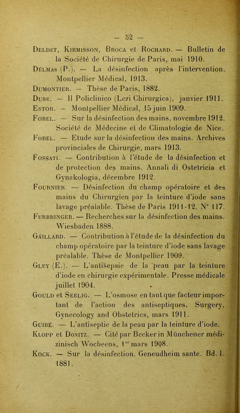 Deldet, Kirmisson, Broca et Rochard. — Bulletin de la Société de Chirurgie de Paris, mai 1910. Dëlmas (P.). — La désinfection après l’intervention. Montpellier Médical, 1913. Dumontier. — Thèse de Paris, 1882. Duse. — 11 Policlinico (Lezi Chirurgica), janvier 1911. Estor. — Montpellier Médical, 15 juin 1909. Forel. — Sur la désinfection des mains, novembre 1912. Société de Médecine et de Climatologie de Nice. Forel. — Etude sur la désinfection des mains. Archives provinciales de Chirurgie, mars 1913. Fossati. — Contribution à l’étude de la désinfection et de protection des mains. Annali di Ostetricia et Gynakologia, décembre 1912. Fournier. — Désinfection du champ opératoire et des mains du Chirurgien par la teinture d’iode sans lavage préalable. Thèse de Paris 1911-12. N° 117. Furbringer. — Recherches sur la désinfection des mains. Wiesbaden 1888. Gaillard. — Contribution à l’étude de la désinfection du champ opératoire par la teinture d’iode sans lavage préalable. Thèse de Montpellier 1909. Gley (E.). — L’antisepsie de la peau par la teinture d’iode en chirurgie expérimentale. Presse médicale juillet 1904. Gould et Seelig. — L’osmose en tant que facteur impor- tant de l’action des antiseptiques, Surgery, Gynecology and Obstetrics, mars 1911. Guibé. — L’antiseptie de la peau par la teinture d’iode. Klopp et Donitz. — Cité par Becker in Münchener médi- zinisch Wocheens, 1er mars 1908. Kock. — Sur la désinfection. Geneudheim santé. Bd. 1. 1881.