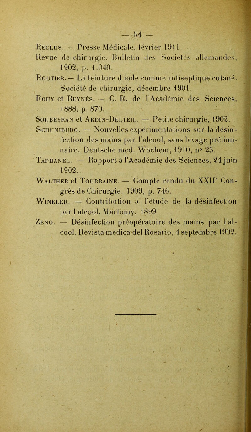 Reclus. — Presse Médicale, février 1911. Revue de chirurgie. Bulletin des Sociétés allemandes, 1902, p. 1.040. Routier.— La teinture d’iode comme antiseptique cutané. Société de chirurgie, décembre 1901. Roux et Reynés. — C. R. de l’Académie des Sciences, 1888, p. 870. Soubeyran et Ardin-Delteil. — Petite chirurgie, 1902. Schuniburg. — Nouvelles expérimentations sur la désin- fection des mains par l’alcool, sans lavage prélimi- naire. Deutsche med. Wochem, 1910, n° 25. Taphanel. — Rapport à l’Académie des Sciences, 24 juin 1902. YValther et Tourraine. — Compte rendu du XXIIe Con- grès de Chirurgie. 1909, p. 746. VVinkler. — Contribution à l’étude de la désinfection par l’alcool. Martomy, 1899 Zeno. — Désinfection préopératoire des mains par l’al- cool. Revista medica del Rosario, 4 septembre 1902.