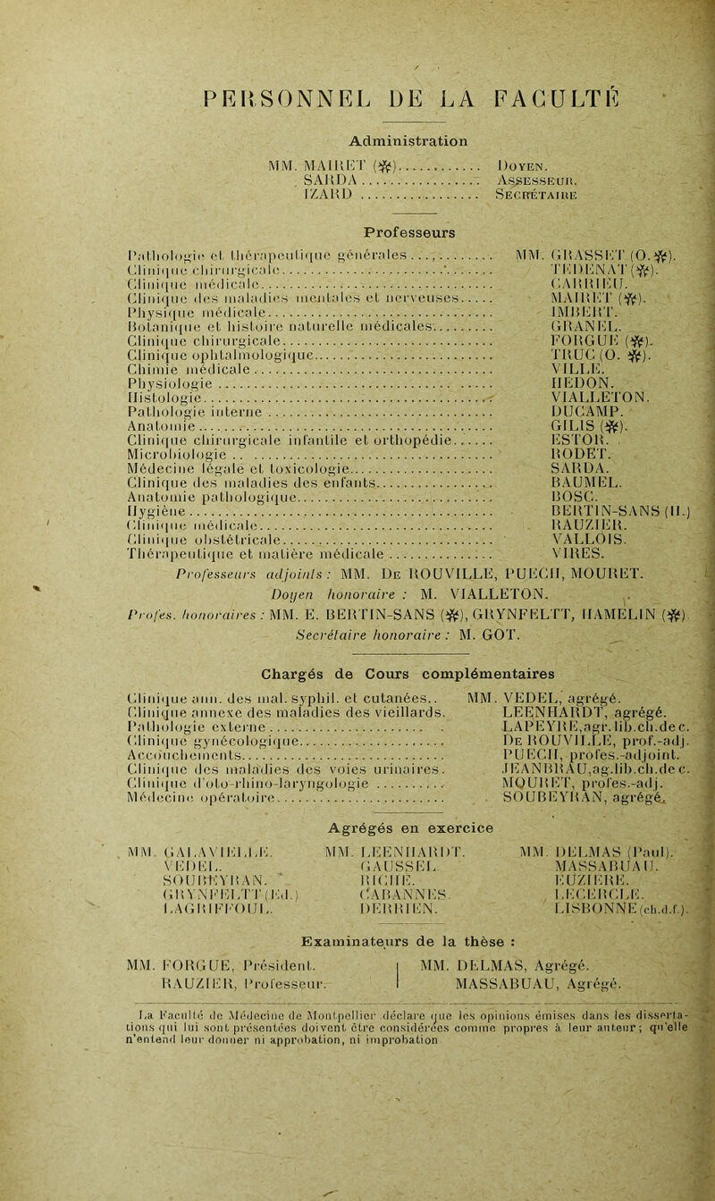 PERSONNEL DE LA FACULTE Administration MM. MAIKKT {^) Doyen. SAUDA A.s.SESSEuii. IZAHD SEcnÉTAiiiiî Professeurs l’;itliolof;ii‘ (îl. (,liôr<'ip(îMlii|UC gciiôrnies ..., MM. GliASHK'I’ (O.^j^). Glinii)iie cliiriirgic.'ili! ' ’l'l';i)i]NAT(^(?). Cliiii(|iie médicale GAlîlill'UJ. (iliniqiie lies maladies mciiLalcs cl nerveuses MAIliKT (^). Pliysique médicale IMHDltT. lîotnniqiie et histoire naturelle médicale,S'. GIÎANKL. Clinique chirurgicale FOHGUD Clini(iuc ophtalmologiiiue TUUC (O. ij^). Chimie médicale VILLK. Physiologie IIKDON. IIi.stologic T VIALLETON. Pathologie interne ÜUCAMP. ' Anatomie GILIS (î^). Ctirdque chirurgicale inl'antile et orthopédie ESTOH. Microbiologie liODET. Médecine légale et to.vicologie SAHUA. Clinique des maladies des enfants BAUMEL. Anatomie pathologique BOSC. Hygiène BEBTIN-SANS (II.) Cliniipie médicale BAUZIEB. Cliniipie (jhstétricale VALLOIS. Thcrapeuti(pie et matière médicale VIBES. Professeiirx adjoinls : MM. De BOUVILLE, PUECII, MOUBlilT. Doijen honoraire : M. VIALLETON. Profes. honoraires : nu. E. BEBTIN-SANS GBYNFELTT, IIAMiAiN Secrétaire honoraire : M. GOT. Chargés de Cours complémentaires Cliniipie ann. des mal. syphil. et cutanées.. Clinique annexe des maladies des vieillards Pathologie externe Clinique gynécologique Accouchements Clinique des maladies des voies urinaires Cliniijiie d'oto-rhino-laryngologie Médecine opératoire MM. VEDEL, agrégé. LEENHABDT, agrégé. LAPEYBE.agr. lib.ch.dec. De BOUVILLE, prof.-adj. P U E G11, P ro les. -a d j o i n t. .IEANBBAU,ag.lib.ch.dec. MOUBET, profes.-adi. SOUBEYBAN, agrégé. MM. GALAVIELId':. VEDEL. S01)Bt0B.\N. ■ Gin'NEI':LTT(Ed.) EAGIGFI'OIJL. Agrégés en exercice MM. LEENHABDT. GAUSSEE BICHE. GABANNES. DEBBIEN. MM. DELMAS (Paul). MASSA B l JA II. IIUZIIJBE. I.EGIGÎCLE. LISBONNE (cdi.d.f.). Examinateurs de la thèse : MM. FOBGUE, Président. | MM. DELMAS, Agrégé. BAUZIEB, Professeur. I MASSABUAU, Agrégé. Ea li’a.ciillc ilc .Modeciiic de Montpellier .déclare ijiic lo.s opinion.s émi.so.s dan.s le.s di.s.sprta- lions qui lui .sont pre.senlée.s doivent être con.sidérees comme propres à, leur antenr; qu'elle n’entend leur donner ni approbation, ni improbation