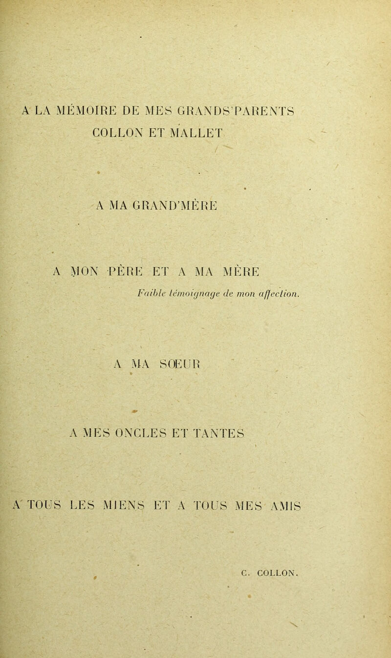 A LA MÉMOIRE DE MES GRANDS’PARENTS COLLON ET MALLET A MA GRAND’MÉRE A MON PÈRE ET A MA MÈRE Faible témoignage de mon affection. A MA SOEUR A MES ONCLES ET TANTES A TOUS LES MIENS ET A TOUS MES AMIS