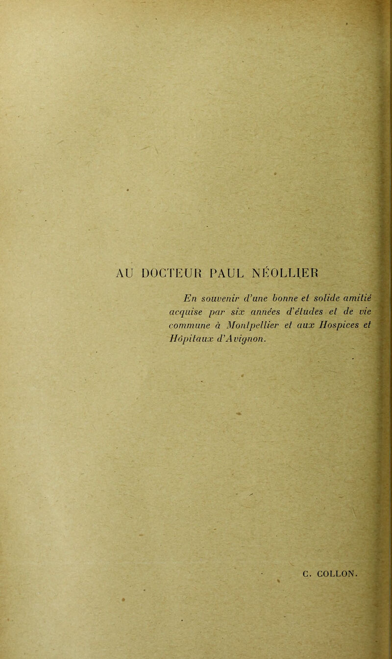 AU DOCTEUR PAUL NÉOLLIER En souvenir d’une bonne et solide amitié acquise par six années d'études et de vie commune à Montpellier et aux Hospices et Hôpitaux d’Avigjion. 1 1 i