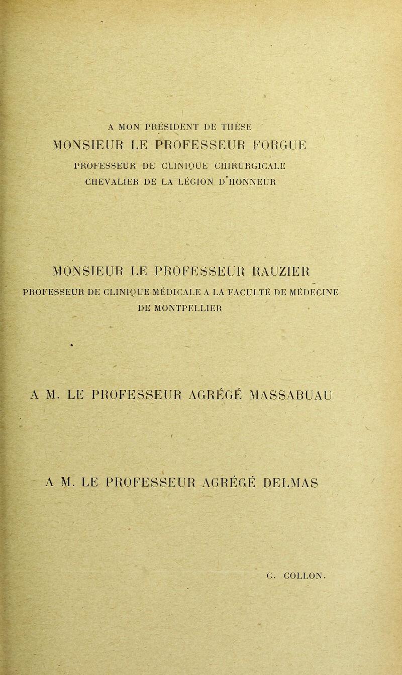 A MON PRÉSIDENT DE THÈSE ' MONSIEUR LE PROFESSEUR EORGUE PROFESSEUR DE CLINIQUE CHIRURGICALE CHEVALIER DE LA LÉGION d’hONNEUR MONSIEUR LE PROFESSEUR RAUZIER PROFESSEUR DE CLINIQUE MÉDICALE A LA EACULTÉ DE MÉDECINE DE MONTPELLIER A M. LE PROFESSEUR AGRÉGÉ MASSABUAU A M. LE PROFESSEUR AGRÉGÉ DELMAS