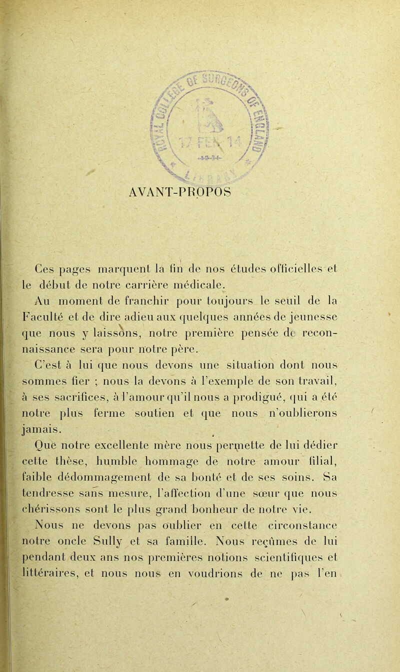 m AVANT-PROPOS Ces pages marquent la Hii de nos études oflicielles et le début de notre carrière médicale. Au moment de franchir pour toujours le seuil de la Faculté et de dire adieu aux quelques années de jeunesse que nous y laissons, notre première pensée de recon- naissance sera pour notre père. C’est à lui que nous devons une situation dont nous sommes lier ; nous la devons à l’exemple de son travail, à ses sacrifices, à l’amour qu’il nous a prodigué, (|ui a été notre plus ferme soutien et que nous n’oublierons jamais. Gué notre excellente mère nous perpaette de lui dédier cette thèse, humble hommage de notre amour filial, faible dédommagement de sa bonté et de ses soins. Sa tendresse sans mesure, l’affection d’une sœur que nous chérissons sont le j)lus grand bonheur de notre vie. Nous ne devons pas oublier en cette circonstance notre oncle Sully et sa famille. Nous reçûmes de lui pendant deux ans nos premières notions scientifiques et littéraires, et nous nous en voudrions de ne pas l’en