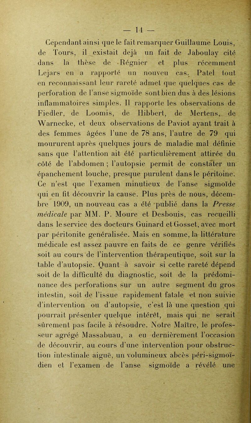 Cependant ainsi que le fait remarquer Guillaume Louis, de Tours, il existait déjà un fait de Jaboulay cité dans la thèse de .Régnier et plus récemment Lejars en a rapporté un nouveu cas. Patel tout en reconnaissant leur rareté admet que quelques cas de perforation de l’anse sigmoïde sont bien dus à des lésions inflammatoires simples. Il rapporte les observations de Fiedler, de Loomis, de Ilibbert, de Mertens, de Warnecke, et deux observations de Paviot ayant trait à des femmes âgées Tune de 78 ans, l’autre de 79 qui moururent après quelques jours de maladie mal définie sans que l’attention ait été particulièrement attirée du côté de l’abdomen ; l’autopsie permit de constater un épanchement louche, presque purulent dans le péritoine. Ce n’est que l’examen minutieux de l’anse sigmoïde qui en fit découvrir la cause. Plus près de nous, décem- bre 1909, un nouveau cas a été publié dans la Presse médicale par MM. P. Moure et Desbou.is, cas recueilli dans le service des docteurs Guinard et Gosset, avec mort par péritonite généralisée. Mais en somme, lar littérature médicale est assez pauvre en faits de ce genre vérifiés soit au cours de l’intervention thérapeutique, soit sur la table d’autopsie. Quant à savoir si cette rareté dépend soit de la difficulté du diagnostic, soit de la prédomi- nance des perforations sur un autre segment du gros intestin, soit de l’issue rapidement fatale «t non suivie d’intervention ou d’autopsie, c’est là une question qui pourrait présenter quelque intérêt, mais qui ne serait sûrement pas facile à résoudre. Notre Maître, le profes- seur agrégé Massabuau, a eu dernièrement l’occasion de découvrir, au cours d’une intervention pour obstruc- tion intestinale aiguë, un volumineux abcès péri-Ëigmoï- dien et l’examen de l’anse sigmoïde a révélé une