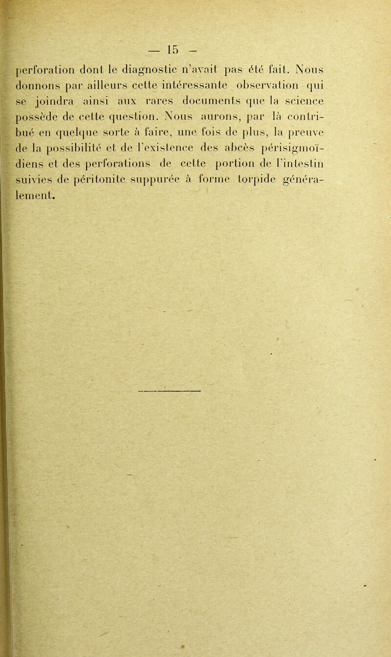 perforation dont le diagnostic n’avait pas été fait. Nous donnons par ailleurs cette intéressante observation qui se joindra ainsi anx rares documents que la science possède de cette question. Nous aurons, par là contri- bué en quel([ue sorte à faire, une fois de plus, la preuve de la possibilité et de l’existence des abcès périsigmoï- diens et des perforations de cette portion de l’intestin suivies de péritonite suppurée à forme torpide généra- lement.