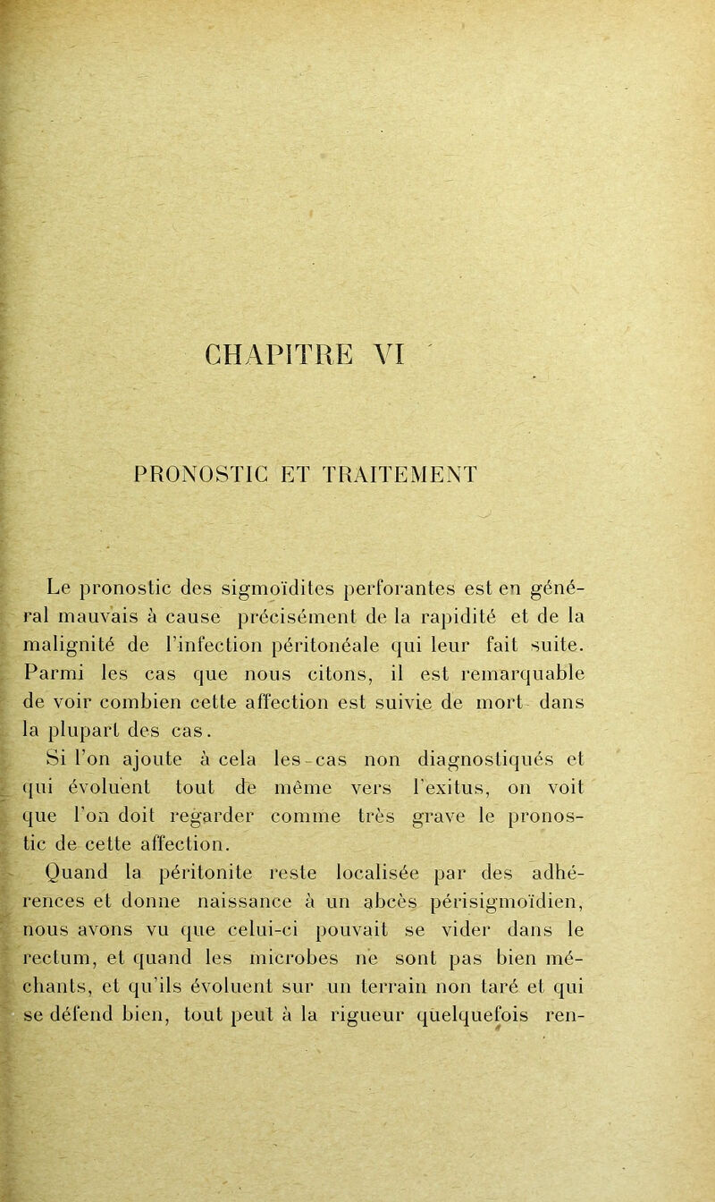 CHAPITRE VI PRONOSTIC ET TRAITEMENT Le pronostic des sigmoïdites perforantes est en géné- ral mauvais à cause précisément de la rapidité et de la malignité de l’infection péritonéale qui leur fait suite. Parmi les cas que nous citons, il est remarquable de voir combien cette affection est suivie de mort dans la plupart des cas. Si l’on ajoute à cela les-cas non diagnostiqués et qui évoluent tout de même vers l’exitus, on voit que l’on doit regarder comme très grave le pronos- tic de cette affection. Quand la péritonite reste localisée par des adhé- rences et donne naissance à un abcès périsigmoïdien, nous avons vu que celui-ci pouvait se vider dans le rectum, et quand les microbes ne sont pas bien mé- chants, et qu’ils évoluent sur un terrain non taré et qui se défend bien, tout peut à la rigueur quelquefois ren-