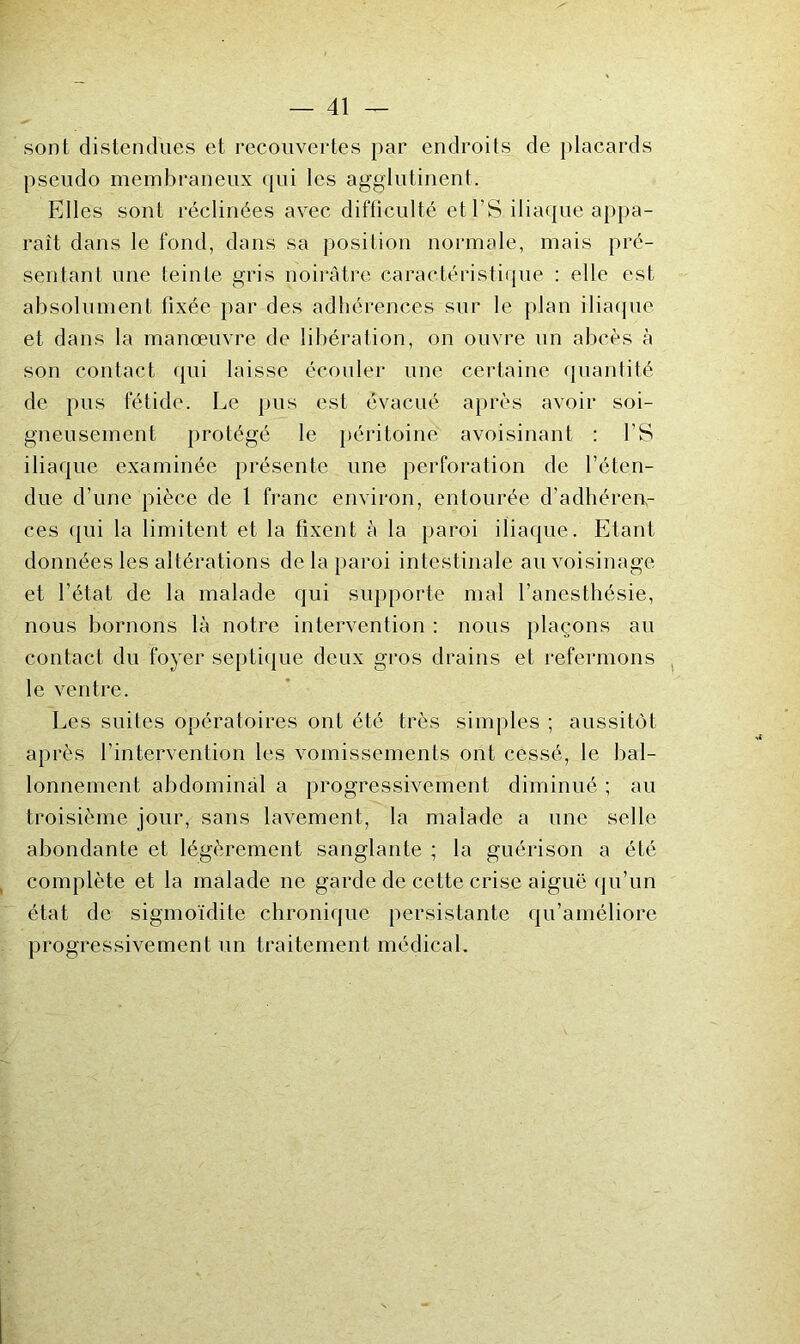 sont distendues et recouvertes par endroits de placards pseudo membraneux qui les agglutinent. Elles sont réclinées avec difficulté etl’S iliaque appa- raît dans le fond, dans sa position normale, mais pré- sentant une teinte gris noirâtre caractéristique : elle est absolument fixée par des adhérences sur le plan iliaipie et dans la manœuvre de libération, on ouvre un abcès à son contact qui laisse écouler une certaine quantité de pus fétide. Le pus est évacué après avoir soi- gneusement protégé le jiéritoine avoisinant : fS iliaque examinée présente une perforation de l’éten- due d’une pièce de 1 franc environ, entourée d’adhéren- ces qui la limitent et la fixent à la paroi iliaque. Etant données les altérations de la paroi intestinale au voisinage et l’état de la malade qui supporte mal l’anesthésie, nous bornons là notre intervention ; nous plaçons au contact du foyer septique deux gros drains et refermons le ventre. Les suites opératoires ont été très simples ; aussitôt après l’intervention les vomissements ont cessé, le bal- lonnement abdominal a progressivement diminué ; au troisième jour, sans lavement, la malade a une selle abondante et légèrement sanglante ; la guérison a été complète et la malade ne garde de cette crise aiguë (ju’un état de sigmoidite chronique persistante qu’améliore progressivement un traitement médical.