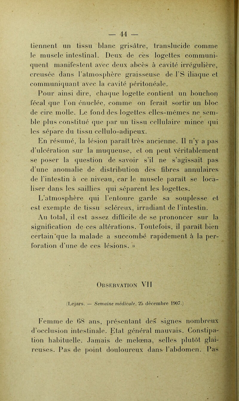 tiennent un tissu blanc grisâtre, translucide comme le muscle intestinal. Deux de ces logettes communi- quent manifestent avec deux abcès à cavité irrégulière, creusée dans l’atmosphère graisseuse de l’S iliaque et communi({uant avec la cavité péritonéale. Pour ainsi dire, chaque logette contient un bouchon fécal que l’on énuclée, comme on ferait sortir un bloc de cire molle. Le fond des logettes elles-mêmes ne sem- ble plus constitué que j)ar un tissu cellulaire mince qui les sépare du tissu cellulo-adipeux. En résumé, la lésion paraît très ancienne. Il n’y a pas d’ulcération sur la muqueuse, et on peut véritablement se poser la question de savoir s’il ne s’agissait pas d’une anomalie de distribution des fibres annulaires de l’intestin à ce niveau, car le muscle paraît se loca- liser dans les saillies ({ui séparent les logettes. L’atmosphère qui l’entoure garde sa souplesse et est exempte de tissu scléreux, irradiant de l’intestin. Au total, il est assez diflicile de se prononcer sur la signification de ces altérations. Toutefois, il paraît bien certain‘que la malade a succombé rapidement à la per- foration d’une de ces lésions. » Observation VII (Lejars. — Semaine médicale, 25 décembre 1907.) Femme de 08 ans, présentant des signes nombreux d’occlusion intestinale. Etat général mauvais. Constipa- tion habituelle. Jamais de melœna, selles plutôt glai- reuses. Pas de point douloureux dans l’abdomen. Pas