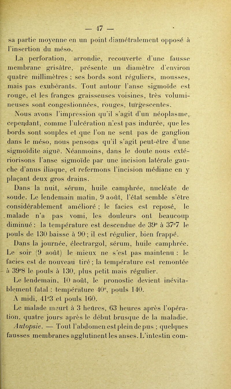 sa partie moyenne en un point diamétralement opposé à l’insertion du méso. La perforation, arrondie, recouverte d’une fausse membrane grisâtre, présente un diamètre d’environ quatre millimètres : ses bords sont réguliers, mousses, mais pas exubérants. Tout autour l’anse sigmoïde est rouge, et les franges graisseuses voisines, très volumi- neuses sont congestionnées, rouges, turgescentes. Nous avons l’impression qu’il s’agit d’un néoplasme,, cependant, comme l’ulcération nlest pas indurée, que les bords sont souples et que l’on ne sent pas de ganglion dans le méso, nous pensons qu’il s’agit peut-être d’une sigmoïdite aiguë. Néanmoins, dans le doute nous exté- riorisons l’anse sigmoïde par une incision latérale gau- che d’anus iliaque, et refermons l’incision médiane en y plaçant deux gros drains. Dans la nuit, sérum, huile camphrée, nucléate de soude. Le lendemain matin, 9 août, l’état semble s’être considérablement amélioré ; le faciès est reposé, le malade n’a pas vomi, les douleurs ont beaucoup diminué : la température est descendue de 39° à 37°7 le pouls de 130 baisse à 90 ; il est régulier, bien frappé. Dans la journée, électrargol, sérum, huile camphrée. Le soir (9 août) le mieux ne s’est pas maintenu : le faciès est de nouveau tiré ; la température est remontée à 39°8 le pouls k 130, plus petit mais régulier. Le lendemain, 10 août, le pronostic devient inévita- blement fatal : température 40°, pouls 140. A midi, 41 °3 et pouls 160. Le malade meurt à 3 heüres, 63 heures après l’opéra- tion. quatre jours après le début brusque de la maladie. Autopsie. — Tout l’abdomen est plein de pus ; quelques fausses membranes agglutinent les anses. L’intestin com-