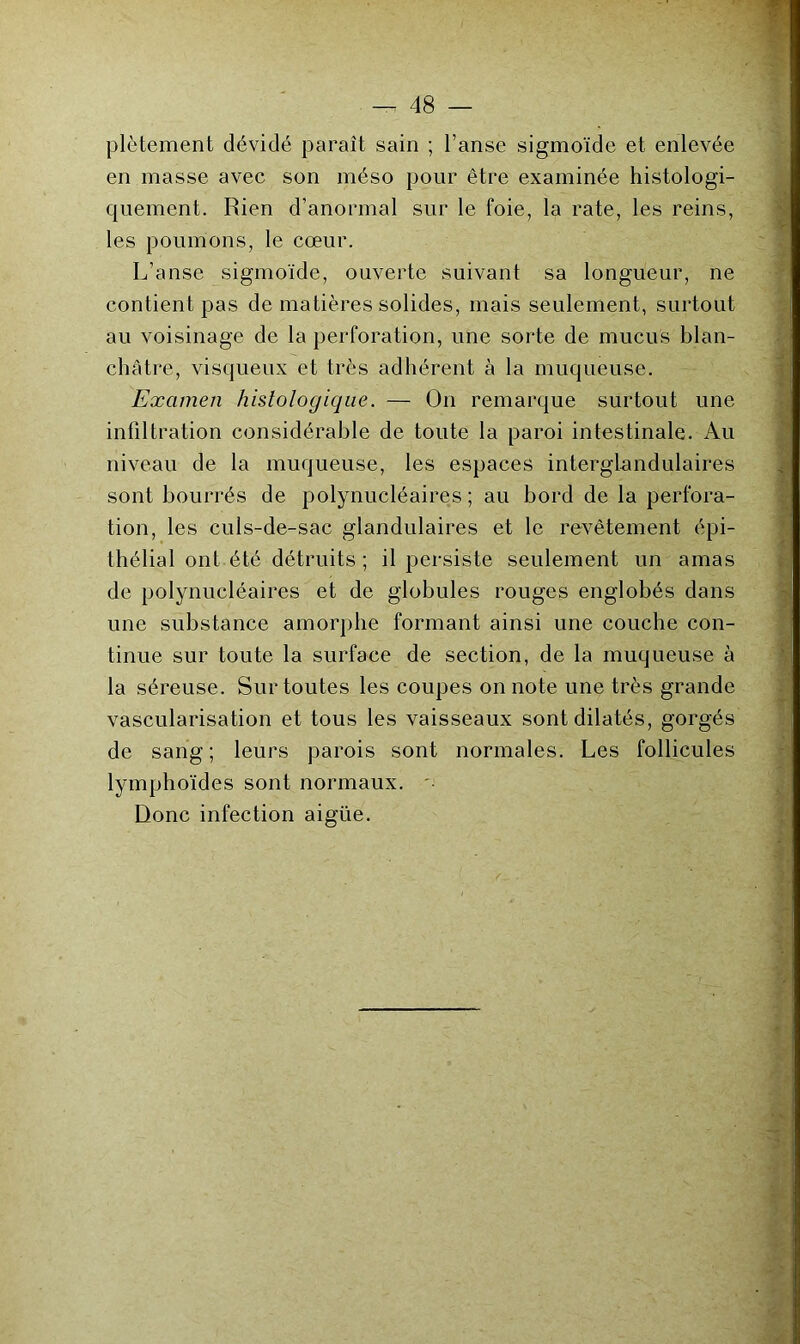 plètement dévidé paraît sain ; l’anse sigmoïde et enlevée en masse avec son méso pour être examinée histologi- quement. Rien d’anormal sur le foie, la rate, les reins, les poumons, le cœur. L’anse sigmoïde, ouverte suivant sa longueur, ne contient pas de matières solides, mais seulement, surtout au voisinage de la perforation, une sorte de mucus blan- châtre, visqueux et très adhérent à la muqueuse. Examen histologique. — On remarque surtout une infiltration considérable de toute la paroi intestinale. Au niveau de la muqueuse, les espaces interglundulaires sont bourrés de polynucléaires ; au bord de la perfora- tion, les culs-de-sac glandulaires et le revêtement épi- thélial ont été détruits ; il persiste seulement un amas de polynucléaires et de globules rouges englobés dans une substance amorphe formant ainsi une couche con- tinue sur toute la surface de section, de la muqueuse à la séreuse. Sur toutes les coupes on note une très grande vascularisation et tous les vaisseaux sont dilatés, gorgés de sang; leurs parois sont normales. Les follicules lymphoïdes sont normaux. '• Donc infection aigüe.