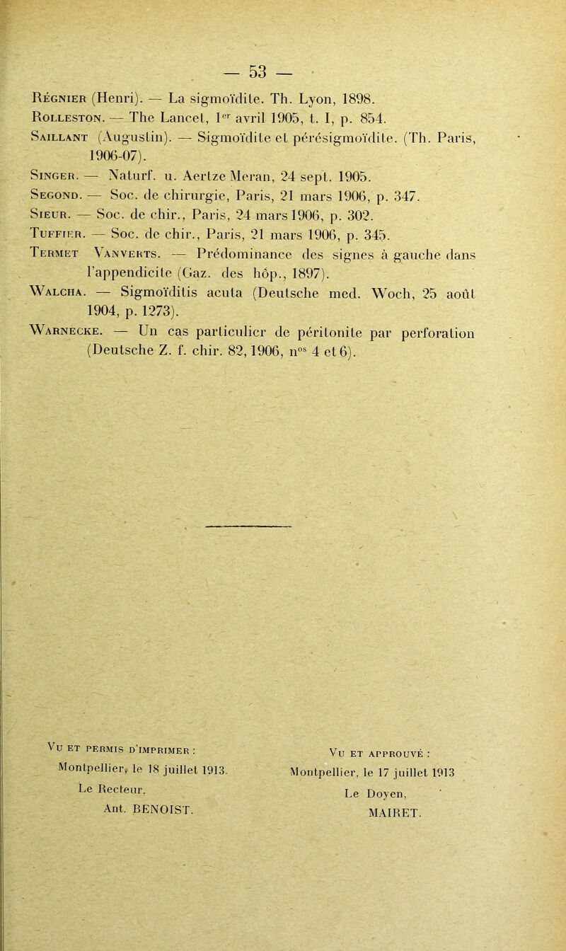 Régnier (Henri). — La sigmoïdile. Th. Lyon, 1898. Rolleston. — The Lancet, L'' avril 1905, t. I, p. 854. Saillant (Augustin). — Sigmoïdile et pérésigmoïdite. (Th. Paris, 1906-07). Singer. — Nalurf. u. Aerlze Meran, 24 sept. 1905. Segond. — Soc. de chirurgie, Paris, 21 mars 1906, p. 347. Sieur. — Soc. de chir., Paris, 24 mars 1906, p. 302. Tuffier. — Soc. de chir., Paris, 21 mars 1906, p. 345. Termet Van verts. — Prédominance des signes à gauche dans l’appendicite (Gaz. des hôp., 1897). Walcha. — Sigmoïditis acuta (Deutsche med. Woch, 25 août 1904, p. 1273). Warnecke. — Un cas particulier de péritonite par perforation (Deutsche Z. f. chir. 82,1906, n°® 4 et6). Vu ET PERMIS d'imprimer ; Montpellier, le 18 juillet 1913, Le Recteur. Ant. BENOIST. Vu ET APPROUVÉ : Montpellier, le 17 juillet 1913 Le Doyen, MAIRET.