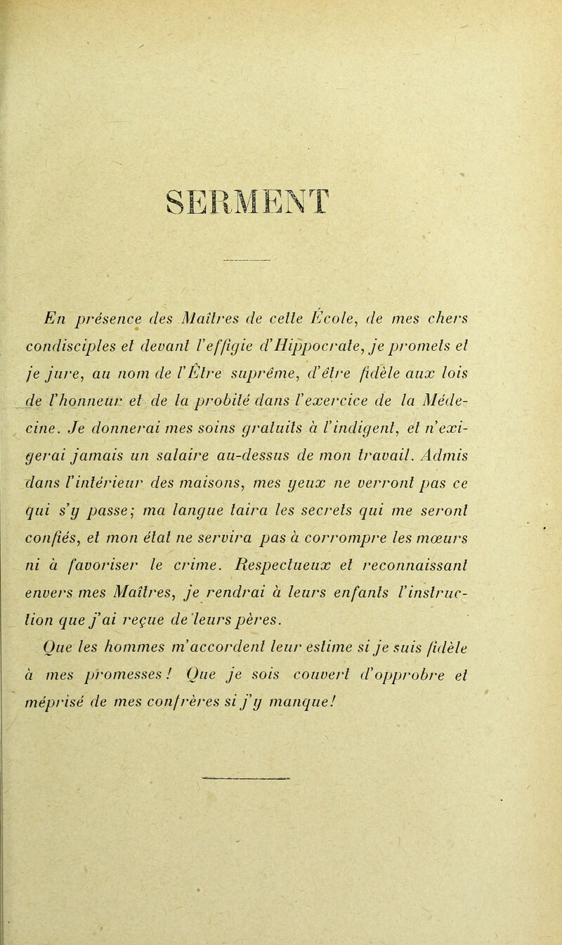 SERMENT En présence des Maîtres de celle Ecole, de mes chers condisciples el devant Veffîgie d’Hippocrate, je promets et je jure, au nom de l’Etre suprême, d’être fidèle aux lois de l’honneur el de la probité dans l’exercice de la Méde- cine. Je donnerai mes soins gratuits à l’indigent, et n’exi- gerai jamais un salaire au-dessus de mon travail. Admis dans l’intérieur des maisons, mes geux ne verront pas ce qui s’y passe; ma langue taira les secrets qui me seront confiés, el mon étal ne servira pas à corrompre les mœurs ni à favoriser le crime. Respectueux el reconnaissant envers mes Maîtres, je rendrai à leurs enfants Vinstruc- tion que j’ai reçue de 'leurs pères. Que les hommes m’accordent leur estime si je suis fidèle à mes promesses ! Que je sois couvert d’opprobre el méprisé de mes confrères si j’y manque!