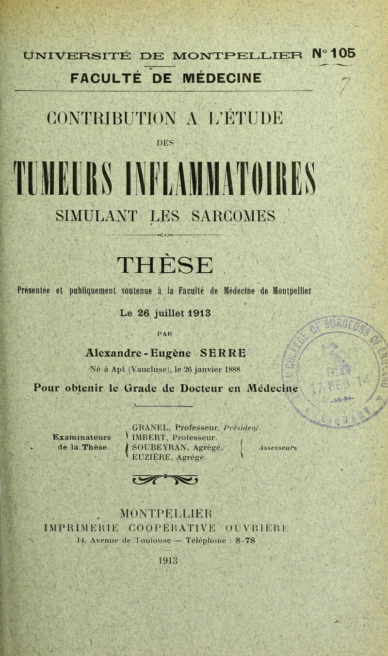 ) tjlSriVEFlSITÉ DE MOTsTTEELLIEE N°105 FACULTÉ DE MÉDECINE CONTRIBUTION A I.’ÉTUDE DES SIMULANT LES SARCOMES THESE Présentée et publiquement soutenue à la Faculté de Médecine de Montpellier Le 26 juillet 1913 PAK Alexandre - Eugène S E R R E Né à Apt (Vaucluse), le 26 janvier 1888 Pour obtenir le Grade de Docteur en Médecine GRANEL, Professeur, Présidenl. Examinateurs ^ IMBERT, Professeur. . de la Thèse | SOUBEYRAN, Agrégé. > Assesseurf ' EUZIÈRE, .Agrégé. ' MONTPELLIER IMPRIMERIE COOPÉRATIVE OUVRIÈRE 14, Avenue de Toulouse — Téléphone : 8-78 1913