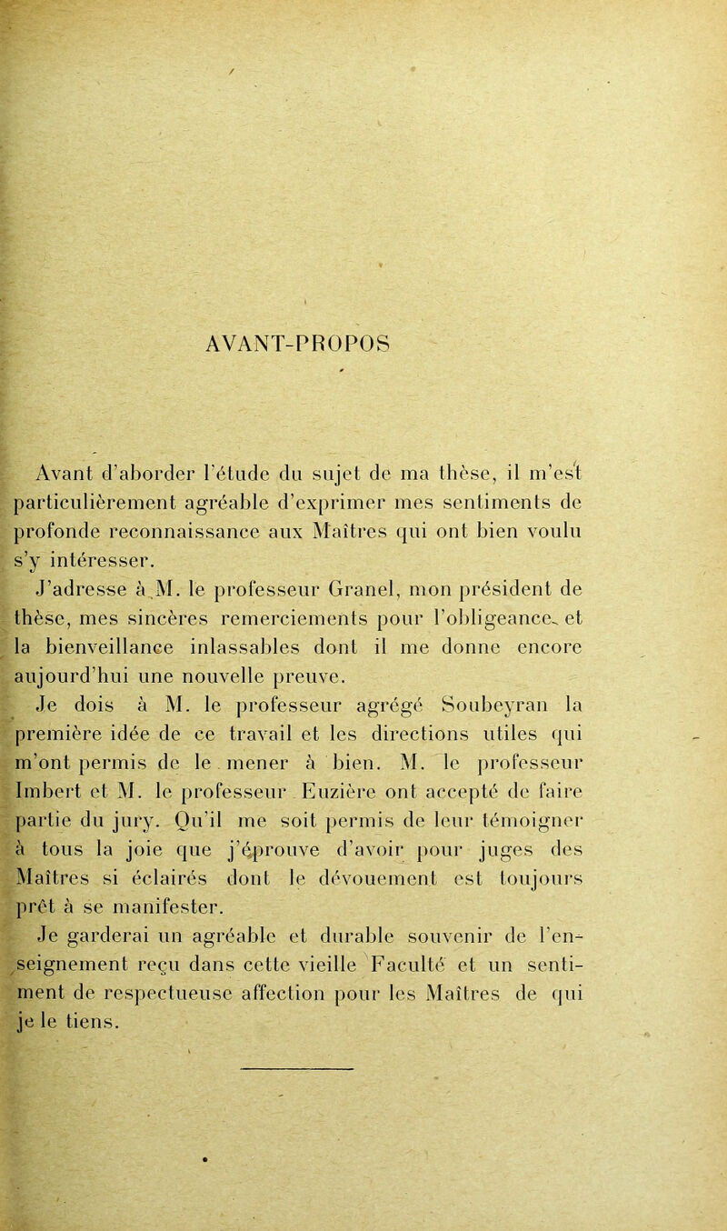 AVANT-PROPOS Avant d’aborder l’étude du sujet de ma thèse, il m’es”! particulièrement agréable d’exprimer mes sentiments de profonde reconnaissance aux Maîtres qui ont bien voulu s’y intéresser. J’adresse à,M. le professeur Granel, mon président de thèse, mes sincères remerciements pour l’obligeance, et la bienveillance inlassables dont il me donne encore aujourd’hui une nouvelle preuve. Je dois à M. le professeur agrégé Soubeyran la première idée de ce travail et les directions utiles qui m’ont permis de le mener à bien. M.'^le professeur Imbert et M. le professeur Euzière ont accepté de faire partie du jury. Qu’il me soit permis de leur témoigner à tous la joie que j’éprouve d’avoir pour juges des Maîtres si éclairés dont le dévouement est toujoui’s prêt à se manifester. Je garderai un agréable et durable souvenir de l’en- seignement reçu dans cette vieille Faculté et un senti- ment de respectueuse affection pour les Maîtres de (|ui je le tiens.